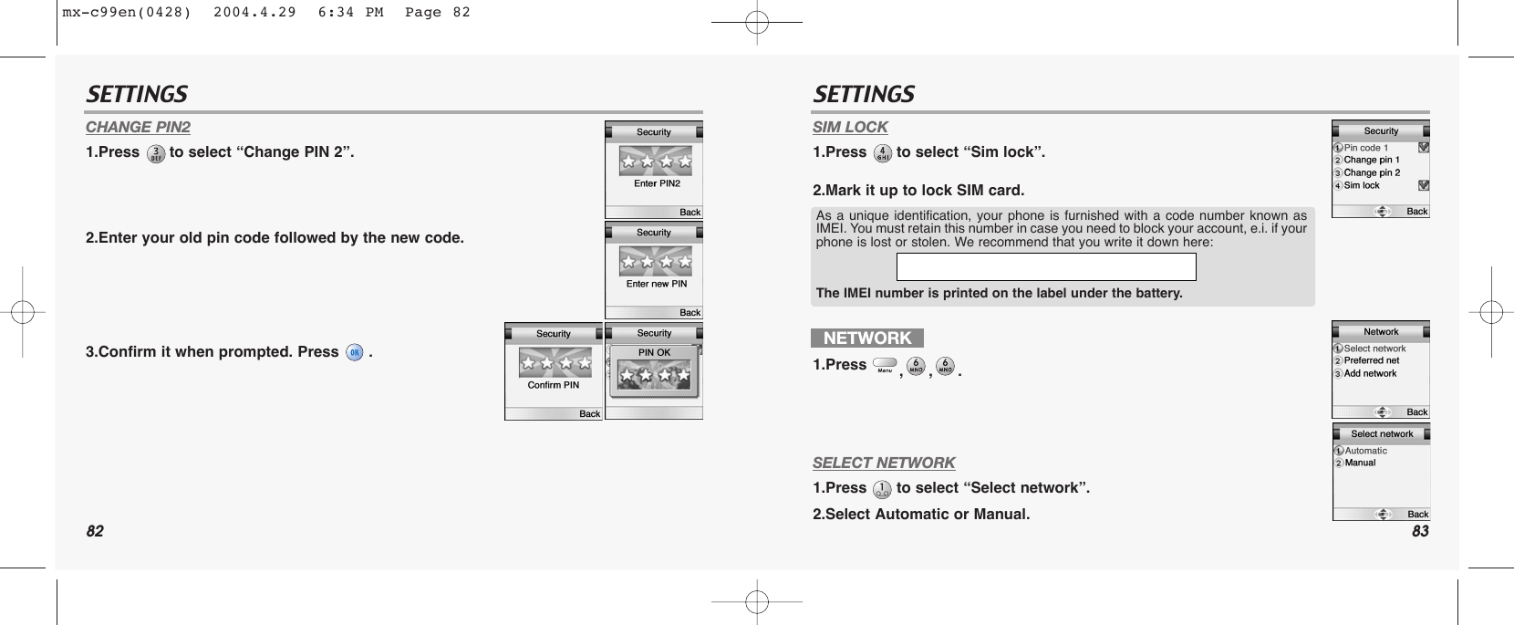 82 83SETTINGS SETTINGSCHANGE PIN21.Press  to select “Change PIN 2”.2.Enter your old pin code followed by the new code.3.Confirm it when prompted. Press  .SIM LOCK1.Press  to select “Sim lock”.2.Mark it up to lock SIM card.SELECT NETWORK1.Press  to select “Select network”.2.Select Automatic or Manual.NETWORK1.Press  ,,.As a unique identification, your phone is furnished with a code number known asIMEI. You must retain this number in case you need to block your account, e.i. if yourphone is lost or stolen. We recommend that you write it down here: The IMEI number is printed on the label under the battery.mx-c99en(0428)  2004.4.29  6:34 PM  Page 82