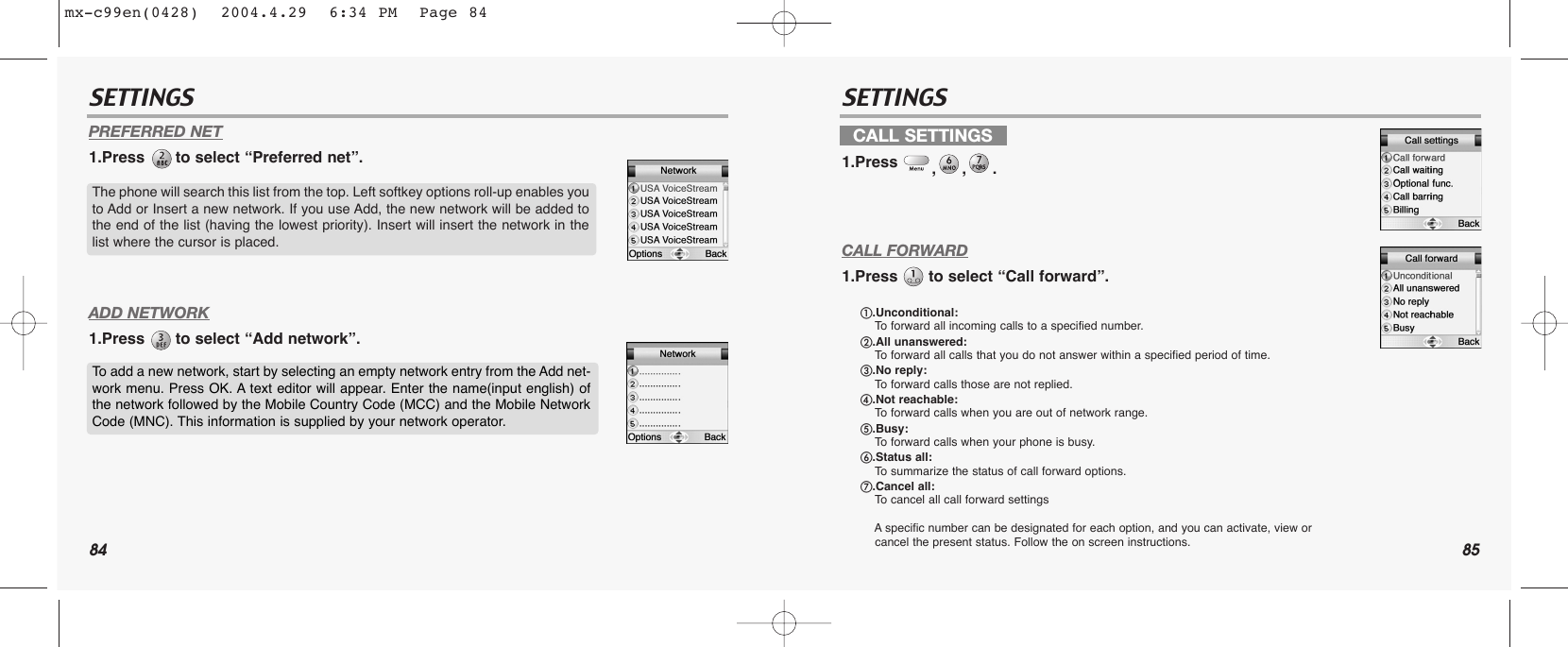 84 85SETTINGS SETTINGSPREFERRED NET1.Press  to select “Preferred net”.ADD NETWORK1.Press  to select “Add network”.CALL FORWARD1.Press  to select “Call forward”.The phone will search this list from the top. Left softkey options roll-up enables youto Add or Insert a new network. If you use Add, the new network will be added tothe end of the list (having the lowest priority). Insert will insert the network in thelist where the cursor is placed.To add a new network, start by selecting an empty network entry from the Add net-work menu. Press OK. A text editor will appear. Enter the name(input english) ofthe network followed by the Mobile Country Code (MCC) and the Mobile NetworkCode (MNC). This information is supplied by your network operator. CALL SETTINGS1.Press  ,,.ቢ.Unconditional: To  forward all incoming calls to a specified number.ባ.All unanswered: To  forward all calls that you do not answer within a specified period of time.ቤ.No reply:To  forward calls those are not replied.ብ.Not reachable: To  forward calls when you are out of network range.ቦ.Busy: To  forward calls when your phone is busy.ቧ.Status all:To  summarize the status of call forward options.ቨ.Cancel all: To  cancel all call forward settingsAspecific number can be designated for each option, and you can activate, view or cancel the present status. Follow the on screen instructions.mx-c99en(0428)  2004.4.29  6:34 PM  Page 84