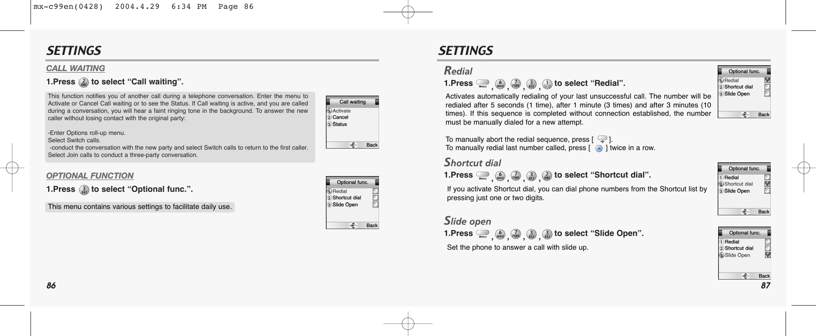 86 87SETTINGS SETTINGSCALL WAITING1.Press  to select “Call waiting”.OPTIONAL FUNCTION1.Press  to select “Optional func.”.Redial1.Press  ,,,,to select “Redial”.Shortcut dial1.Press  ,,,,to select “Shortcut dial”.Slide open1.Press  ,,,,to select “Slide Open”.This function notifies you of another call during a telephone conversation. Enter the menu toActivate or Cancel Call waiting or to see the Status. If Call waiting is active, and you are calledduring a conversation, you will hear a faint ringing tone in the background. To answer the newcaller without losing contact with the original party:-Enter Options roll-up menu.  Select Switch calls.-conduct the conversation with the new party and select Switch calls to return to the first caller.Select Join calls to conduct a three-party conversation. This menu contains various settings to facilitate daily use.Activates automatically redialing of your last unsuccessful call. The number will beredialed after 5 seconds (1 time), after 1 minute (3 times) and after 3 minutes (10times). If this sequence is completed without connection established, the numbermust be manually dialed for a new attempt.To  manually abort the redial sequence, press [       ]. To  manually redial last number called, press [       ] twice in a row.If you activate Shortcut dial, you can dial phone numbers from the Shortcut list bypressing just one or two digits.Set the phone to answer a call with slide up.mx-c99en(0428)  2004.4.29  6:34 PM  Page 86