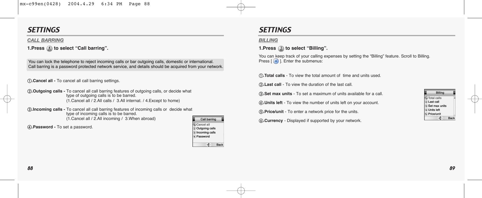 88 89SETTINGS SETTINGSCALL BARRING1.Press  to select “Call barring”.BILLING1.Press  to select “Billing”.You can keep track of your calling expenses by setting the “Billing” feature. Scroll to Billing. Press [ ]. Enter the submenus:You can lock the telephone to reject incoming calls or bar outgoing calls, domestic or international. Call barring is a password protected network service, and details should be acquired from your network.ቢ.Cancel all - To cancel all call barring settings.ባ.Outgoing calls - To cancel all call barring features of outgoing calls, or decide what  type of outgoing calls is to be barred.(1.Cancel all / 2.All calls /  3.All internat. / 4.Except to home)ቤ.Incoming calls - To cancel all call barring features of incoming calls or  decide what type of incoming calls is to be barred.(1.Cancel all / 2.All incoming /  3.When abroad)ብ.Password - To set a password.ቢ.Total calls - To view the total amount of  time and units used.ባ.Last call - To view the duration of the last call.ቤ.Set max units - To set a maximum of units available for a call.ብ.Units left - To view the number of units left on your account.ቦ.Price/unit - To enter a network price for the units.ቧ.Currency - Displayed if supported by your network.mx-c99en(0428)  2004.4.29  6:34 PM  Page 88