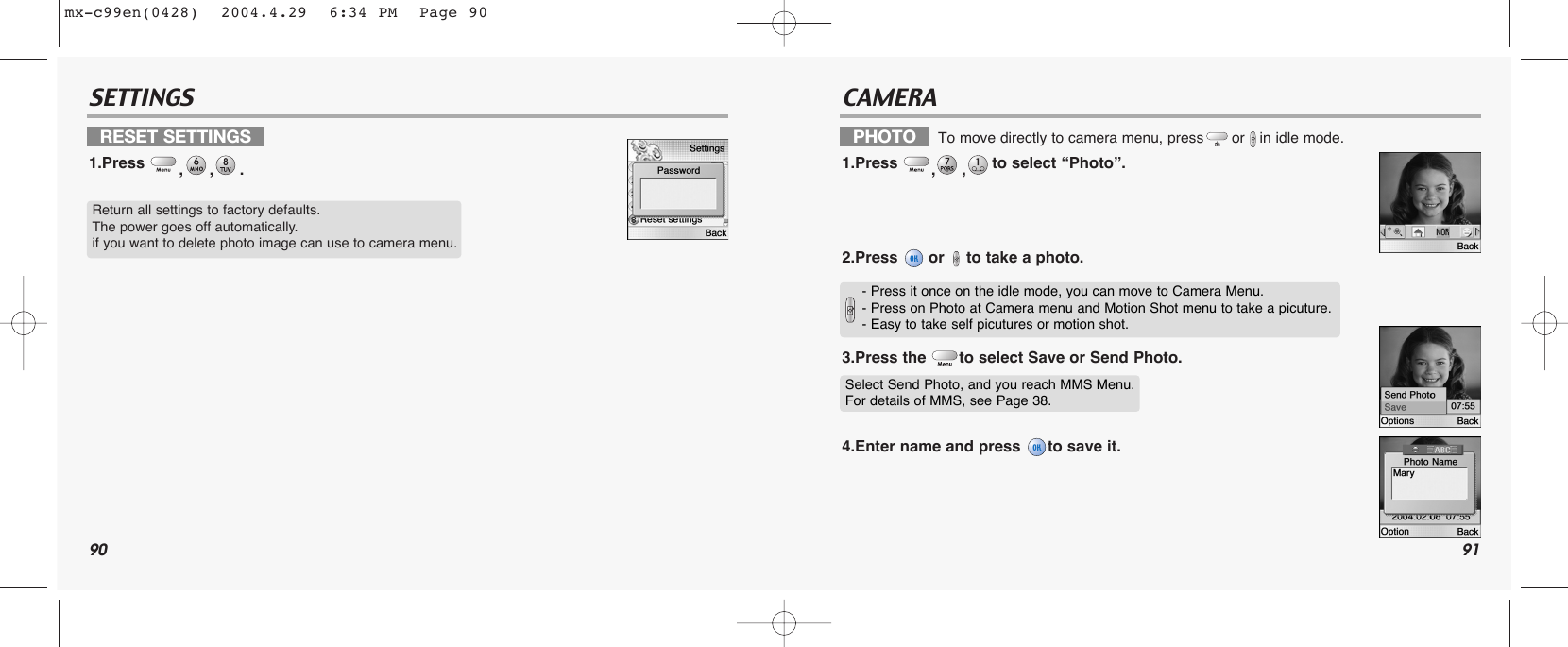90 91SETTINGS CAMERARESET SETTINGS1.Press  ,,.PHOTO    To move directly to camera menu, press or in idle mode.1.Press  ,,to select “Photo”.2.Press  or  to take a photo.3.Press the  to select Save or Send Photo.4.Enter name and press  to save it.Return all settings to factory defaults.The power goes off automatically.if you want to delete photo image can use to camera menu.Select Send Photo, and you reach MMS Menu.For details of MMS, see Page 38.- Press it once on the idle mode, you can move to Camera Menu.- Press on Photo at Camera menu and Motion Shot menu to take a picuture.- Easy to take self picutures or motion shot. mx-c99en(0428)  2004.4.29  6:34 PM  Page 90