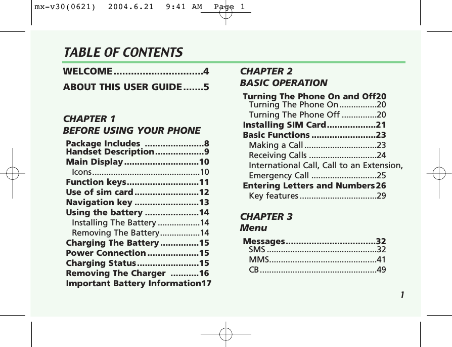 1TABLE OF CONTENTSWELCOME...............................4ABOUT THIS USER GUIDE.......5CHAPTER 1 BEFORE USING YOUR PHONEPackage Includes  .......................8Handset Description...................9Main Display .............................10Icons..............................................10Function keys............................11Use of sim card .........................12Navigation key .........................13Using the battery .....................14Installing The Battery ..................14Removing The Battery.................14Charging The Battery ...............15Power Connection ....................15Charging Status........................15Removing The Charger  ...........16Important Battery Information17CHAPTER 2 BASIC OPERATIONTurning The Phone On and Off20Turning The Phone On................20Turning The Phone Off ...............20Installing SIM Card...................21Basic Functions .........................23Making a Call ...............................23Receiving Calls .............................24International Call, Call to an Extension,Emergency Call ............................25Entering Letters and Numbers26Key features .................................29CHAPTER 3 MenuMessages...................................32SMS ...............................................32MMS..............................................41CB..................................................49mx-v30(0621)  2004.6.21  9:41 AM  Page 1