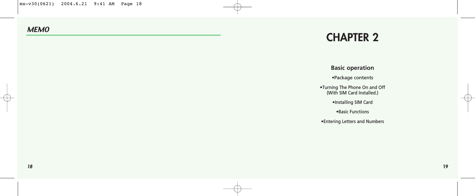 18MEMOCHAPTER 2Basic operation•Package contents•Turning The Phone On and Off (With SIM Card Installed.)•Installing SIM Card•Basic Functions•Entering Letters and Numbers19mx-v30(0621)  2004.6.21  9:41 AM  Page 18