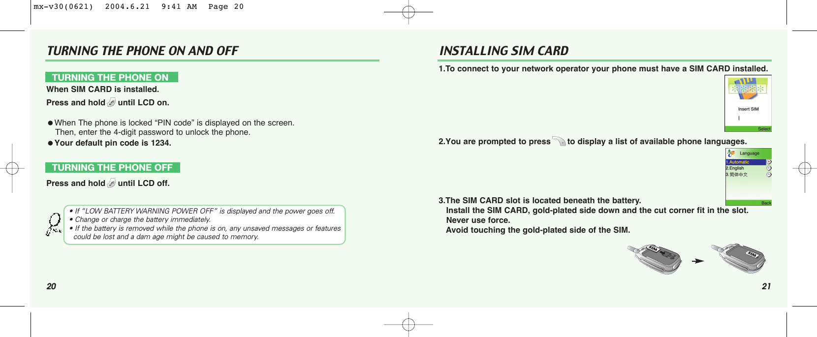 20TURNING THE PHONE ON AND OFF21INSTALLING SIM CARD1.To connect to your network operator your phone must have a SIM CARD installed.2.You are prompted to press to display a list of available phone languages.3.The SIM CARD slot is located beneath the battery.Install the SIM CARD, gold-plated side down and the cut corner fit in the slot. Never use force.Avoid touching the gold-plated side of the SIM.TURNING THE PHONE ONWhen SIM CARD is installed.Press and hold until LCD on.When The phone is locked “PIN code” is displayed on the screen. Then, enter the 4-digit password to unlock the phone.Your default pin code is 1234.TURNING THE PHONE OFFPress and hold until LCD off.• If “LOW BATTERY WARNING POWER OFF” is displayed and the power goes off.• Change or charge the battery immediately.• If the battery is removed while the phone is on, any unsaved messages or features  could be lost and a dam age might be caused to memory.mx-v30(0621)  2004.6.21  9:41 AM  Page 20