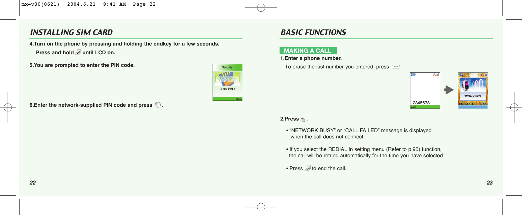 22 23INSTALLING SIM CARD BASIC FUNCTIONS4.Turn on the phone by pressing and holding the endkey for a few seconds.Press and hold until LCD on.5.You are prompted to enter the PIN code.6.Enter the network-supplied PIN code and press  .MAKING A CALL1.Enter a phone number.To erase the last number you entered, press  .2.Press .• “NETWORK BUSY” or “CALL FAILED” message is displayed when the call does not connect.• If you select the REDIAL in setting menu (Refer to p.95) function, the call will be retried automatically for the time you have selected.• Press to end the call.tmx-v30(0621)  2004.6.21  9:41 AM  Page 22