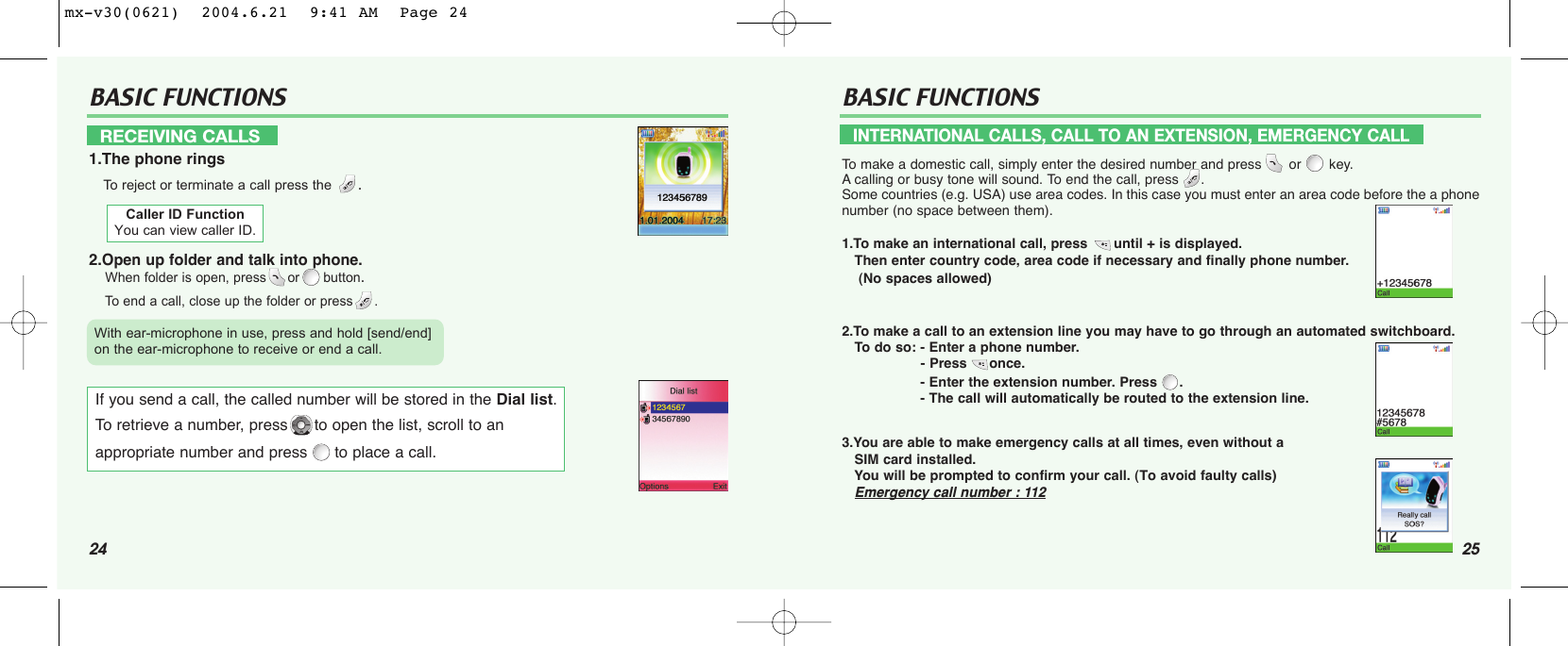 24BASIC FUNCTIONS BASIC FUNCTIONSRECEIVING CALLS1.The phone ringsTo  reject or terminate a call press the .2.Open up folder and talk into phone. When folder is open, press or button.To  end a call, close up the folder or press . INTERNATIONAL CALLS, CALL TO AN EXTENSION, EMERGENCY CALLTo  make a domestic call, simply enter the desired number and press  or  key. Acalling or busy tone will sound. To end the call, press  .Some countries (e.g. USA) use area codes. In this case you must enter an area code before the a phonenumber (no space between them).1.To make an international call, press until + is displayed. Then enter country code, area code if necessary and finally phone number. (No spaces allowed)2.To make a call to an extension line you may have to go through an automated switchboard. To  do so: - Enter a phone number.- Press once.- Enter the extension number. Press  .- The call will automatically be routed to the extension line.3.You are able to make emergency calls at all times, even without a SIM card installed. You will be prompted to confirm your call. (To avoid faulty calls)Emergency call number : 112Caller ID FunctionYou can view caller ID.If you send a call, the called number will be stored in the Dial list. To retrieve a number, press to open the list, scroll to anappropriate number and press to place a call.With ear-microphone in use, press and hold [send/end] on the ear-microphone to receive or end a call.25mx-v30(0621)  2004.6.21  9:41 AM  Page 24