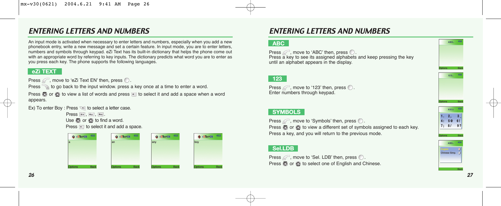 26 27ENTERING LETTERS AND NUMBERS ENTERING LETTERS AND NUMBERSAn input mode is activated when necessary to enter letters and numbers, especially when you add a newphonebook entry, write a new message and set a certain feature. In input mode, you are to enter letters,numbers and symbols through keypad. eZi Text has its built-in dictionary that helps the phone come outwith an appropriate word by referring to key inputs. The dictionary predicts what word you are to enter asyou press each key. The phone supports the following languages. eZi TEXTPress , move to ‘eZi Text EN’ then, press .Press  to go back to the input window. press a key once at a time to enter a word.Press  or  to view a list of words and press  to select it and add a space when a word appears.Ex) To enter Boy : Press to select a letter case. Press , , .Use or to find a word.Press to select it and add a space.ABCPress , move to ‘ABC’ then, press .Press a key to see its assigned alphabets and keep pressing the key until an alphabet appears in the display.123Press , move to ‘123’ then, press .Enter numbers through keypad.SYMBOLSPress , move to ‘Symbols’ then, press .Press  or  to view a different set of symbols assigned to each key.Press a key, and you will return to the previous mode.Sel.LDBPress , move to ‘Sel. LDB’ then, press .Press  or  to select one of English and Chinese.1 .     2 ,       3 _4 :     5 @     6 !7 ;     8 /       9 ?mx-v30(0621)  2004.6.21  9:41 AM  Page 26