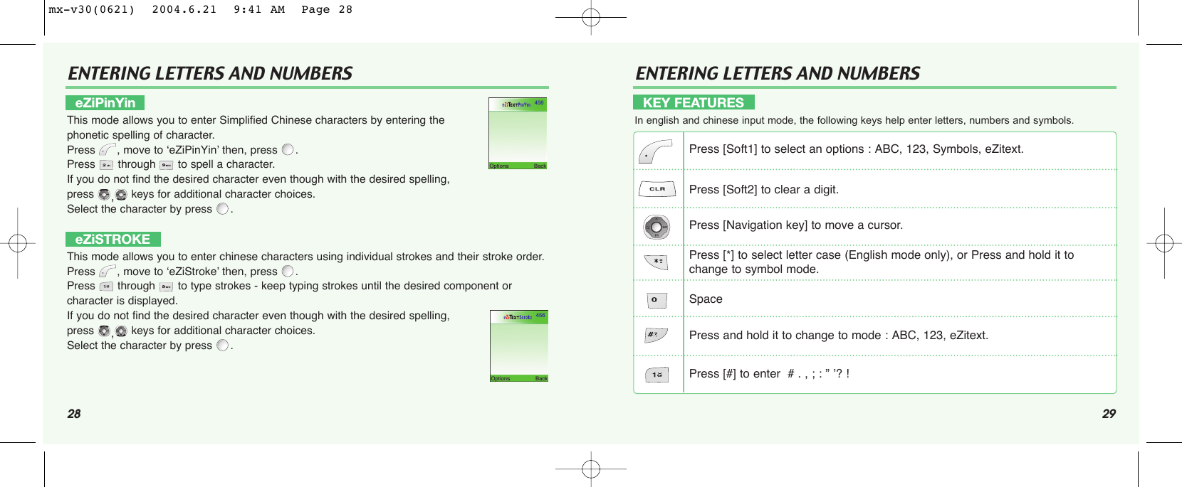 28ENTERING LETTERS AND NUMBERS29ENTERING LETTERS AND NUMBERSeZiPinYinThis mode allows you to enter Simplified Chinese characters by entering the phonetic spelling of character.Press , move to ‘eZiPinYin’ then, press .Press  through  to spell a character.If you do not find the desired character even though with the desired spelling, press ,keys for additional character choices. Select the character by press  .eZiSTROKEThis mode allows you to enter chinese characters using individual strokes and their stroke order.Press , move to ‘eZiStroke’ then, press .Press  through  to type strokes - keep typing strokes until the desired component or character is displayed.If you do not find the desired character even though with the desired spelling, press ,keys for additional character choices. Select the character by press  .KEY FEATURESIn english and chinese input mode, the following keys help enter letters, numbers and symbols.Press [Soft1] to select an options : ABC, 123, Symbols, eZitext.Press [Soft2] to clear a digit.Press [Navigation key] to move a cursor.Press [*] to select letter case (English mode only), or Press and hold it to change to symbol mode.SpacePress and hold it to change to mode : ABC, 123, eZitext.Press [#] to enter  # . , ; : ” ’? !mx-v30(0621)  2004.6.21  9:41 AM  Page 28