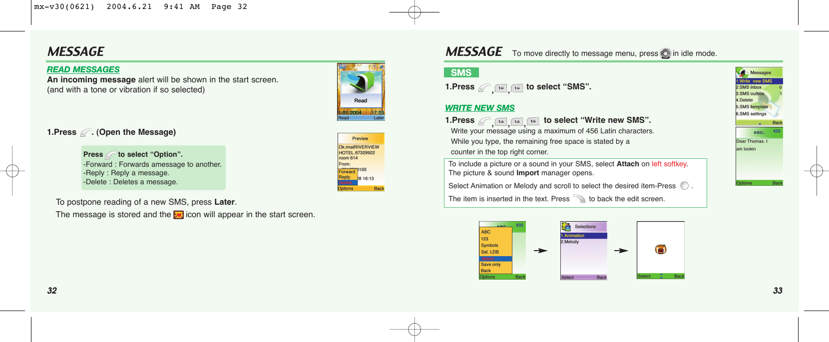 32 33MESSAGEMESSAGEWRITE NEW SMS1.Press  ,,, to select “Write new SMS”.Write your message using a maximum of 456 Latin characters.While you type, the remaining free space is stated by a counter in the top right corner.To move directly to message menu, press in idle mode.SMS1.Press  ,, to select “SMS”.To  include a picture or a sound in your SMS, select Attach on left softkey. The picture &amp; sound Import manager opens. Select Animation or Melody and scroll to select the desired item-Press  . The item is inserted in the text. Press  to back the edit screen.READ MESSAGESAn incoming message alert will be shown in the start screen. (and with a tone or vibration if so selected)1.Press . (Open the Message)To postpone reading of a new SMS, press Later. The message is stored and the icon will appear in the start screen.Press to select “Option”.-Forward : Forwards amessage to another.-Reply : Reply a message.-Delete : Deletes a message.mx-v30(0621)  2004.6.21  9:41 AM  Page 32