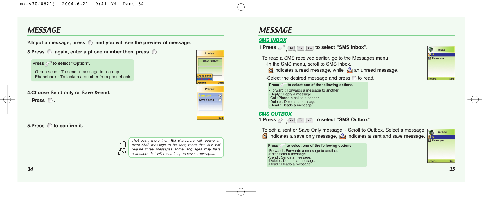 34 35MESSAGE MESSAGETo read a SMS received earlier, go to the Messages menu:-In the SMS menu, scroll to SMS Inbox. indicates a read message, while  an unread message.-Select the desired message and press to read.To edit a sent or Save Only message: - Scroll to Outbox. Select a message. indicates a save only message,  indicates a sent and save message.Press to select one of the following options.-Forward : Forwards a message to another.-Reply : Reply a message.-Call: Places a call to a sender.-Delete : Deletes a message.-Read : Reads a message.Press to select one of the following options.-Forward : Forwards a message to another.-Edit : Edits a message.-Send : Sends a message.-Delete : Deletes a message.-Read : Reads a message.SMS INBOX1.Press  ,,, to select “SMS Inbox”.SMS OUTBOX1.Press  ,,, to select “SMS Outbox”.2.Input a message, press and you will see the preview of message.3.Press again, enter a phone number then, press  .4.Choose Send only or Save &amp;send. Press .5.Press  to confirm it.Press to select “Option”.Group send : To send a message to a group.Phonebook : To lookup a number from phonebook.That using more than 153 characters will require anextra SMS message to be sent, more than 306 willrequire three messages some languages may havecharacters that will result in up to seven messages.mx-v30(0621)  2004.6.21  9:41 AM  Page 34