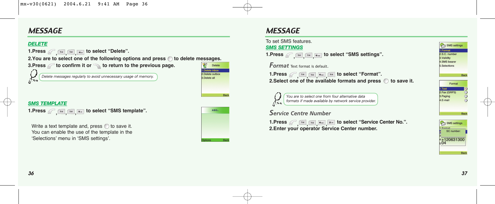 36 37MESSAGE MESSAGE2.You are to select one of the following options and press to delete messages.3.Press  to confirm it or  to return to the previous page.Write a text template and, press to save it. You can enable the use of the template in the ‘Selections’ menu in ‘SMS settings’.FormatText format is default.1.Press  ,,,, to select “Format”.2.Select one of the available formats and press  to save it.Service Centre Number1.Press  ,,,, to select “Service Center No.”.2.Enter your operator Service Center number. Delete messages regularly to avoid unnecessary usage of memory.You are to select one from four alternative data formats if made available by network service provider.DELETE1.Press  ,,, to select “Delete”.To set SMS features.SMS SETTINGS1.Press  ,,, to select “SMS settings”.SMS TEMPLATE1.Press  ,,, to select “SMS template”.mx-v30(0621)  2004.6.21  9:41 AM  Page 36