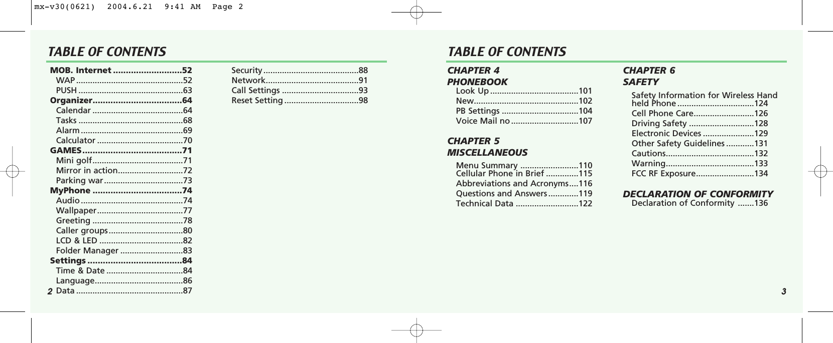 2 3TABLE OF CONTENTS TABLE OF CONTENTSMOB. Internet ...........................52WAP ..............................................52PUSH .............................................63Organizer...................................64Calendar .......................................64Tasks .............................................68Alarm ............................................69Calculator .....................................70GAMES.......................................71Mini golf.......................................71Mirror in action............................72Parking war..................................73MyPhone ...................................74Audio ............................................74Wallpaper.....................................77Greeting .......................................78Caller groups................................80LCD &amp; LED ....................................82Folder Manager ...........................83Settings .....................................84Time &amp; Date .................................84Language......................................86Data ..............................................87Security .........................................88Network........................................91Call Settings .................................93Reset Setting ................................98CHAPTER 4 PHONEBOOKLook Up ......................................101New.............................................102PB Settings .................................104Voice Mail no .............................107CHAPTER 5 MISCELLANEOUSMenu Summary .........................110Cellular Phone in Brief ..............115Abbreviations and Acronyms....116Questions and Answers .............119Technical Data ...........................122CHAPTER 6 SAFETYSafety Information for Wireless Handheld Phone .................................124Cell Phone Care..........................126Driving Safety ............................128Electronic Devices ......................129Other Safety Guidelines ............131Cautions......................................132Warning......................................133FCC RF Exposure.........................134DECLARATION OF CONFORMITY Declaration of Conformity .......136mx-v30(0621)  2004.6.21  9:41 AM  Page 2