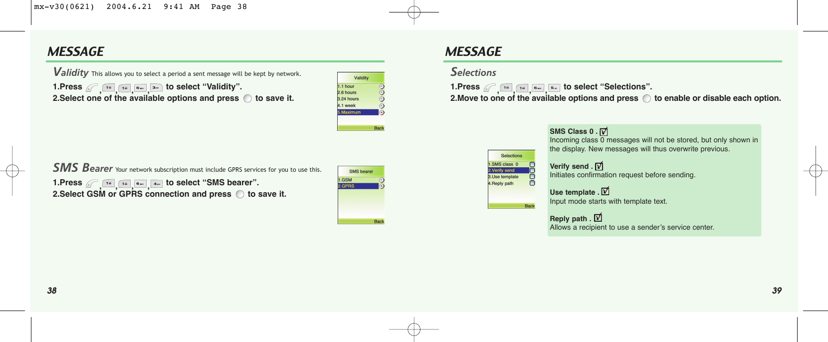 38 39MESSAGE MESSAGEValidity This allows you to select a period a sent message will be kept by network.1.Press  ,,,, to select “Validity”.2.Select one of the available options and press  to save it.SMS Bearer Your network subscription must include GPRS services for you to use this.1.Press  ,,,, to select “SMS bearer”.2.Select GSM or GPRS connection and press  to save it.Selections1.Press  ,,,, to select “Selections”.2.Move to one of the available options and press  to enable or disable each option.SMS Class 0 . Incoming class 0 messages will not be stored, but only shown inthe display. New messages will thus overwrite previous.Verify send . Initiates confirmation request before sending.Use template . Input mode starts with template text.Reply path . Allows a recipient to use a sender’s service center.mx-v30(0621)  2004.6.21  9:41 AM  Page 38