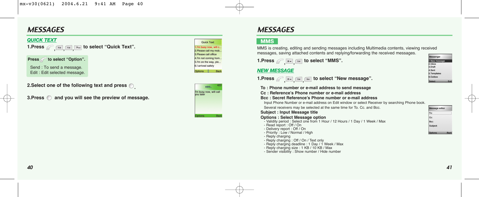 40 41MESSAGESMESSAGESNEW MESSAGE1.Press  ,,, to select “New message”.To  : Phone number or e-mail address to send messageCc : Reference’s Phone number or e-mail addressBcc : Secret Reference’s Phone number or e-mail addressInput Phone Number or e-mail address on Edit window or select Receiver by searching Phone book.Several receivers may be selected at the same time for To. Cc. and Bcc.Subject : Input Message title Options : Select Message option - Validity period : Select one from 1 Hour / 12 Hours / 1 Day / 1 Week / Max - Read report : Off / On - Delivery report : Off / On - Priority : Low / Normal / High - Reply charging- Reply charging : Off / On / Text only - Reply charging deadline : 1 Day / 1 Week / Max - Reply charging size : 1 KB / 10 KB / Max - Sender visibility : Show number / Hide numberQUICK TEXT1.Press  ,,, to select “Quick Text”.2.Select one of the following text and press  .3.Press and you will see the preview of message.MMSMMS is creating, editing and sending messages including Multimedia contents, viewing received messages, saving attached contents and replying/forwarding the received messages.1.Press  ,, to select “MMS”. Press to select “Option”.Send : To send a message.Edit : Edit selected message. mx-v30(0621)  2004.6.21  9:41 AM  Page 40