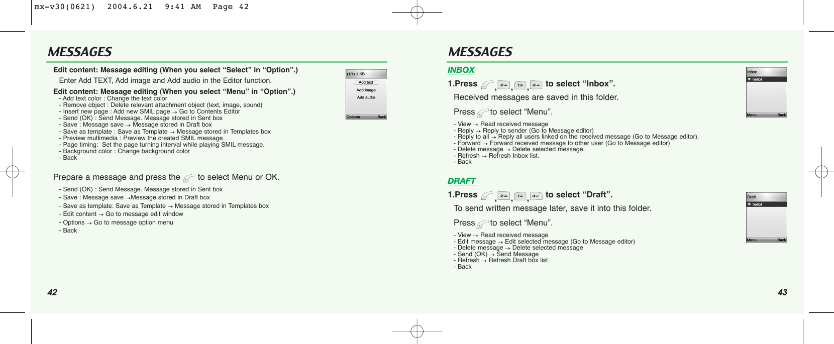 42MESSAGES43MESSAGESEdit content: Message editing (When you select “Select” in “Option”.)Enter Add TEXT, Add image and Add audio in the Editor function.Edit content: Message editing (When you select “Menu” in “Option”.)- Add text color : Change the text color- Remove object : Delete relevant attachment object (text, image, sound)- Insert new page : Add new SMIL page →Go to Contents Editor- Send (OK) : Send Message. Message stored in Sent box- Save : Message save →Message stored in Draft box- Save as template : Save as Template →Message stored in Templates box- Preview multimedia : Preview the created SMIL message- Page timing:  Set the page turning interval while playing SMIL message.- Background color : Change background color- BackPrepare a message and press the  to select Menu or OK.- Send (OK) : Send Message. Message stored in Sent box- Save : Message save →Message stored in Draft box- Save as template: Save as Template →Message stored in Templates box- Edit content →Go to message edit window- Options →Go to message option menu- BackINBOX1.Press  ,,, to select “Inbox”.Received messages are saved in this folder. Press to select “Menu”.- View →Read received message- Reply →Reply to sender (Go to Message editor)- Reply to all →Reply all users linked on the received message (Go to Message editor).- Forward →Forward received message to other user (Go to Message editor)- Delete message →Delete selected message.- Refresh →Refresh Inbox list.- BackDRAFT1.Press  ,,, to select “Draft”.To send written message later, save it into this folder.  Press to select “Menu”.- View →Read received message- Edit message →Edit selected message (Go to Message editor)- Delete message →Delete selected message- Send (OK) →Send Message - Refresh →Refresh Draft box list- Backmx-v30(0621)  2004.6.21  9:41 AM  Page 42
