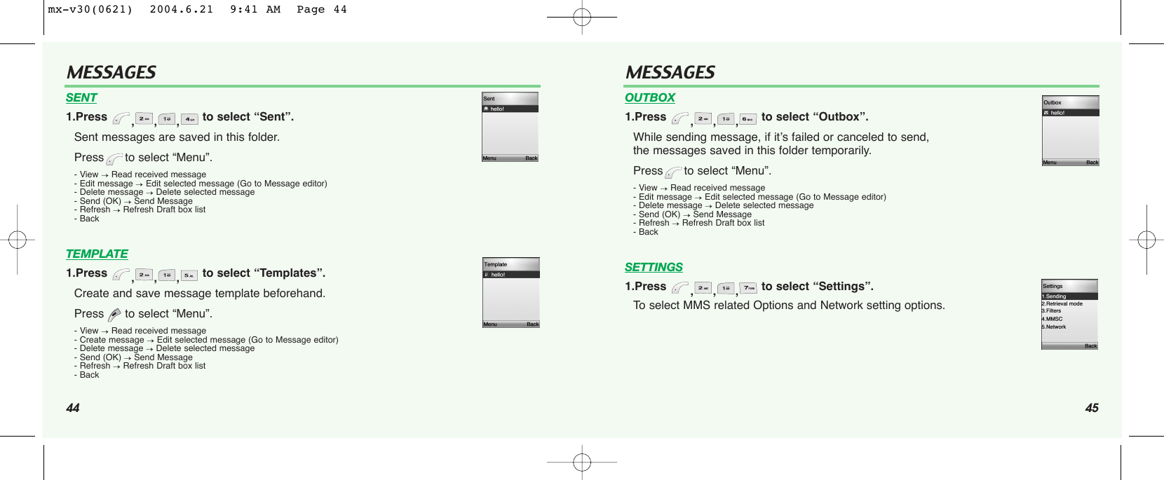 44MESSAGES45MESSAGESSENT1.Press  ,,, to select “Sent”.Sent messages are saved in this folder. Press to select “Menu”.- View →Read received message- Edit message →Edit selected message (Go to Message editor)- Delete message →Delete selected message- Send (OK) →Send Message - Refresh →Refresh Draft box list- BackTEMPLATE1.Press  ,,, to select “Templates”.Create and save message template beforehand.Press to select “Menu”.- View →Read received message- Create message →Edit selected message (Go to Message editor)- Delete message →Delete selected message- Send (OK) →Send Message - Refresh →Refresh Draft box list- BackOUTBOX1.Press  ,,, to select “Outbox”.While sending message, if it’s failed or canceled to send, the messages saved in this folder temporarily.Press to select “Menu”.- View →Read received message- Edit message →Edit selected message (Go to Message editor)- Delete message →Delete selected message- Send (OK) →Send Message - Refresh →Refresh Draft box list- BackSETTINGS1.Press  ,,, to select “Settings”.To select MMS related Options and Network setting options.mx-v30(0621)  2004.6.21  9:41 AM  Page 44