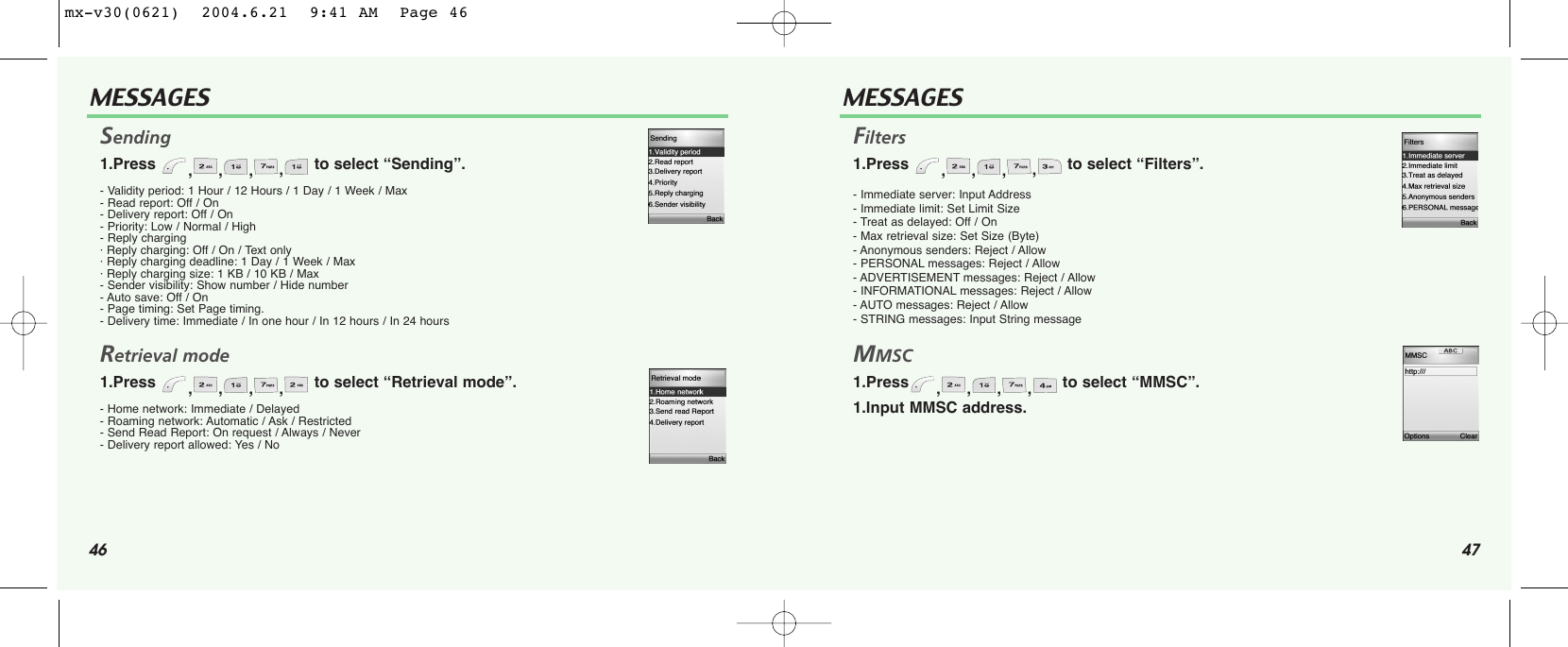 46MESSAGES47MESSAGESSending 1.Press  ,,,,to select “Sending”.- Validity period: 1 Hour / 12 Hours / 1 Day / 1 Week / Max - Read report: Off / On - Delivery report: Off / On - Priority: Low / Normal / High - Reply charging· Reply charging: Off / On / Text only · Reply charging deadline: 1 Day / 1 Week / Max · Reply charging size: 1 KB / 10 KB / Max - Sender visibility: Show number / Hide number - Auto save: Off / On - Page timing: Set Page timing.- Delivery time: Immediate / In one hour / In 12 hours / In 24 hoursRetrieval mode 1.Press  ,,,,to select “Retrieval mode”.- Home network: Immediate / Delayed - Roaming network: Automatic / Ask / Restricted - Send Read Report: On request / Always / Never - Delivery report allowed: Yes / No Filters1.Press  ,,,,to select “Filters”.- Immediate server: Input Address - Immediate limit: Set Limit Size - Treat as delayed: Off / On - Max retrieval size: Set Size (Byte)- Anonymous senders: Reject / Allow - PERSONAL messages: Reject / Allow - ADVERTISEMENT messages: Reject / Allow - INFORMATIONAL messages: Reject / Allow - AUTO messages: Reject / Allow - STRING messages: Input String message MMSC 1.Press ,,,,to select “MMSC”.1.Input MMSC address. mx-v30(0621)  2004.6.21  9:41 AM  Page 46