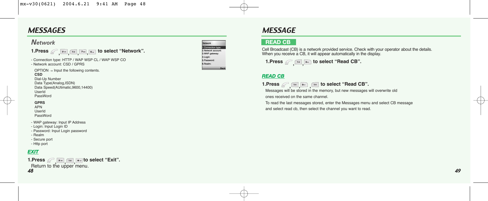 48MESSAGES49Network1.Press  ,,,,to select “Network”.- Connection type: HTTP / WAP WSP CL / WAP WSP CO - Network account: CSD / GPRS OPTION →Input the following contents. CSDDial-Up NumberData Type(Analog,ISDN)Data Speed(AUtimatic,9600,14400)UserIdPassWordGPRSAPNUserIdPassWord- WAP gateway: Input IP Address - Login: Input Login ID - Password: Input Login password - Realm- Secure port- Http portEXIT1.Press  ,,,to select “Exit”.Return to the upper menu.MESSAGEREAD CB1.Press  ,, , to select “Read CB”.Messages will be stored in the memory, but new messages will overwrite old ones received on the same channel. To  read the last messages stored, enter the Messages menu and select CB message and select read cb, then select the channel you want to read.READ CBCell Broadcast (CB) is a network provided service. Check with your operator about the details. When you receive a CB, it will appear automatically in the display.1.Press  ,, to select “Read CB”.mx-v30(0621)  2004.6.21  9:41 AM  Page 48
