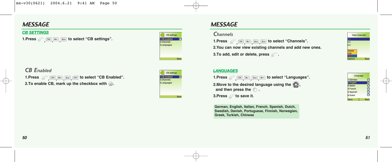 50 51MESSAGECB SETTINGS1.Press  ,,, to select “CB settings”.CB Enabled1.Press   ,,,,to select “CB Enabled”.2.To enable CB, mark up the checkbox with  .MESSAGEChannels1.Press   ,,,,to select “Channels”.2.You can now view existing channels and add new ones.3.To add, edit or delete, press  . LANGUAGES1.Press  ,,,, to select “Languages”.2.Move to the desired language using the  , and then press the  .3.Press  to save it. German, English, Italian, French, Spanish, Dutch,Swedish, Danish, Portuguese, Finnish, Norwegian,Greek, Turkish, Chinesemx-v30(0621)  2004.6.21  9:41 AM  Page 50