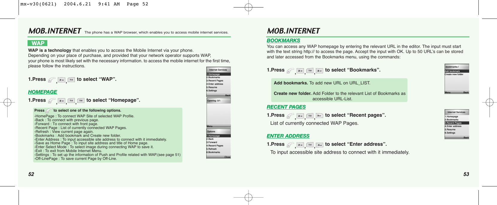 52 53MOB.INTERNET  The phone has a WAP browser, which enables you to access mobile internet services.WAP  WAP is a technology that enables you to access the Mobile Internet via your phone. Depending on your place of purchase, and provided that your network operator supports WAP, your phone is most likely set with the necessary information. to access the mobile internet for the first time,please follow the instructions.1.Press  ,, to select “WAP”.HOMEPAGE1.Press  ,,, to select “Homepage”.Press to select one of the following options.-HomePage : To connect WAP Site of selected WAP Profile.-Back : To connect with previous page.-Forward : To connect with front page.-Recent Page : List of currently connected WAP Pages.-Refresh : View current page again.-Bookmarks : Add bookmark and Create new folder.-Enter Address : To input accessible site address to connect with it immediately.-Save as Home Page : To input site address and title of Home page.-Enter Select Mode : To select image during connecting WAP to save it.-Exit : To exit from Mobile Internet Menu.-Settings : To set up the information of Push and Profile related with WAP.(see page 51)-Off-LinePage : To save current Page by Off-Line.MOB.INTERNET BOOKMARKSYou can access any WAP homepage by entering the relevant URL in the editor. The input must startwith the text string http:// to access the page. Accept the input with OK. Up to 50 URL’s can be storedand later accessed from the Bookmarks menu, using the commands:1.Press  ,,, to select “Bookmarks”.RECENT PAGES1.Press  ,,, to select “Recent pages”.List of currently connected WAP Pages.ENTER ADDRESS1.Press  ,,, to select “Enter address”.To input accessible site address to connect with it immediately.Add bookmarks. To  add new URL on URL_LIST.Create new folder. Add Folder to the relevant List of Bookmarks as accessible URL-List.mx-v30(0621)  2004.6.21  9:41 AM  Page 52