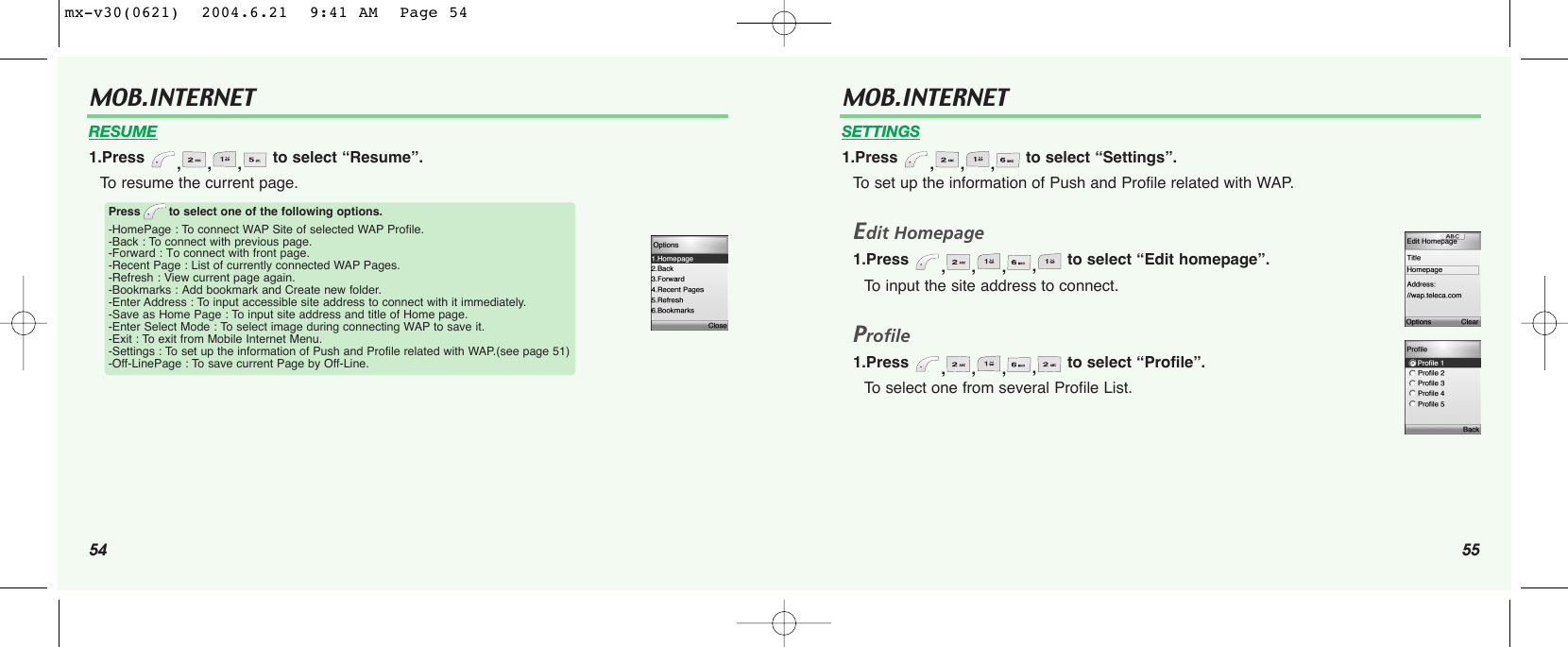 54 55MOB.INTERNET RESUME1.Press  ,,, to select “Resume”.To resume the current page.Press to select one of the following options.-HomePage : To connect WAP Site of selected WAP Profile.-Back : To connect with previous page.-Forward : To connect with front page.-Recent Page : List of currently connected WAP Pages.-Refresh : View current page again.-Bookmarks : Add bookmark and Create new folder.-Enter Address : To input accessible site address to connect with it immediately.-Save as Home Page : To input site address and title of Home page.-Enter Select Mode : To select image during connecting WAP to save it.-Exit : To exit from Mobile Internet Menu.-Settings : To set up the information of Push and Profile related with WAP.(see page 51)-Off-LinePage : To save current Page by Off-Line.MOB.INTERNET SETTINGS1.Press  ,,, to select “Settings”.To set up the information of Push and Profile related with WAP.Edit Homepage1.Press  ,,,,to select “Edit homepage”.To input the site address to connect.Profile1.Press  ,,,,to select “Profile”.To select one from several Profile List.mx-v30(0621)  2004.6.21  9:41 AM  Page 54