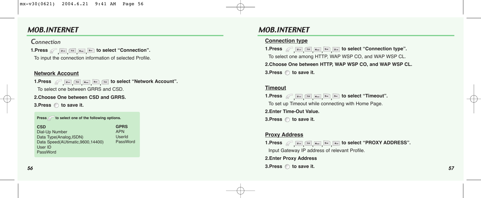 56 57MOB.INTERNET Connection1.Press  ,,,,to select “Connection”.To input the connection information of selected Profile.Network Account1.Press   ,,,,,to select “Network Account”.To select one between GRRS and CSD.2.Choose One between CSD and GRRS.3.Press to save it.Press to select one of the following options.CSDDial-Up NumberData Type(Analog,ISDN)Data Speed(AUtimatic,9600,14400)User IDPassWordGPRSAPNUserIdPassWordMOB.INTERNET Connection type1.Press   ,,,,,to select “Connection type”.To select one among HTTP, WAP WSP CO, and WAP WSP CL.2.Choose One between HTTP, WAP WSP CO, and WAP WSP CL.3.Press  to save it.Timeout1.Press   ,,,,,to select “Timeout”.To set up Timeout while connecting with Home Page.2.Enter Time-Out Value.3.Press  to save it.Proxy Address1.Press   ,,,,,to select “PROXY ADDRESS”.Input Gateway IP address of relevant Profile.2.Enter Proxy Address3.Press  to save it.mx-v30(0621)  2004.6.21  9:41 AM  Page 56