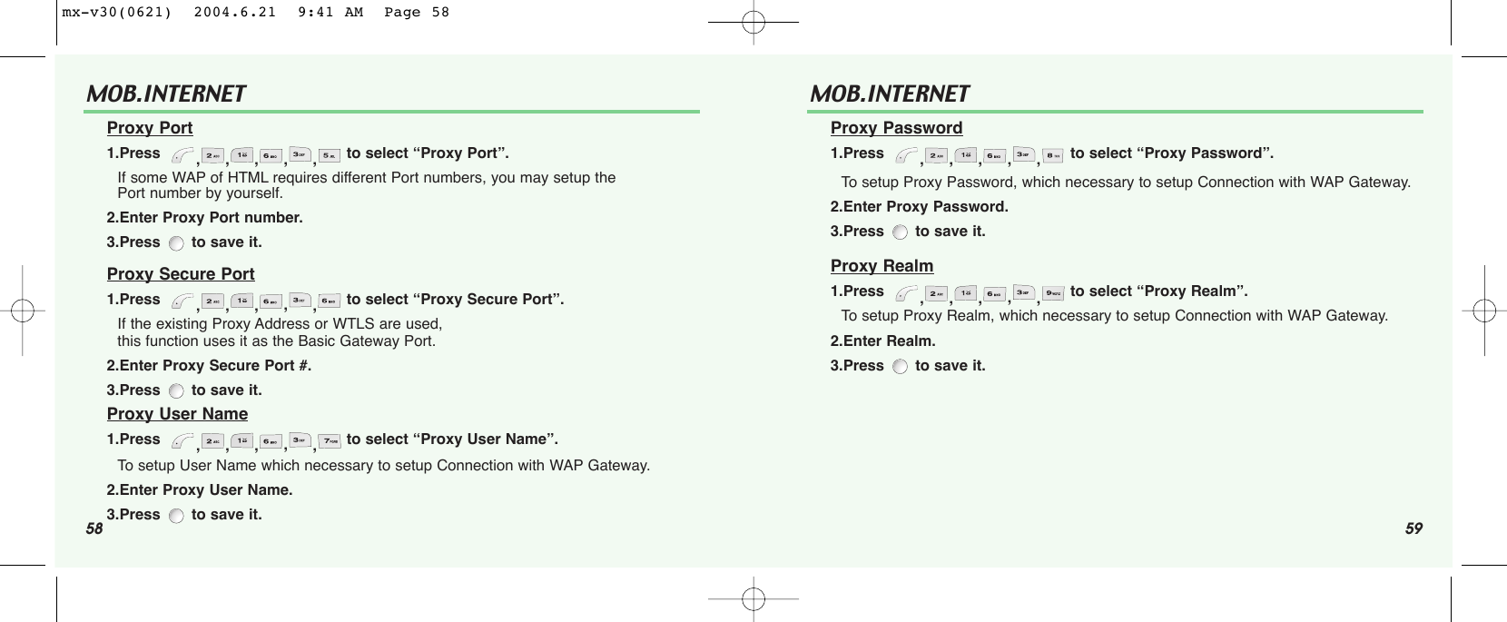 58 59MOB.INTERNET Proxy Port1.Press   ,,,,,to select “Proxy Port”.If some WAP of HTML requires different Port numbers, you may setup thePort number by yourself. 2.Enter Proxy Port number.3.Press to save it.Proxy Secure Port1.Press   ,,,,,to select “Proxy Secure Port”.If the existing Proxy Address or WTLS are used, this function uses it as the Basic Gateway Port. 2.Enter Proxy Secure Port #.3.Press to save it.Proxy User Name1.Press   ,,,,,to select “Proxy User Name”.To setup User Name which necessary to setup Connection with WAP Gateway. 2.Enter Proxy User Name.3.Press to save it.MOB.INTERNET Proxy Password1.Press   ,,,,,to select “Proxy Password”.To setup Proxy Password, which necessary to setup Connection with WAP Gateway. 2.Enter Proxy Password.3.Press  to save it.Proxy Realm1.Press   ,,,,,to select “Proxy Realm”.To setup Proxy Realm, which necessary to setup Connection with WAP Gateway.2.Enter Realm.3.Press  to save it.mx-v30(0621)  2004.6.21  9:41 AM  Page 58