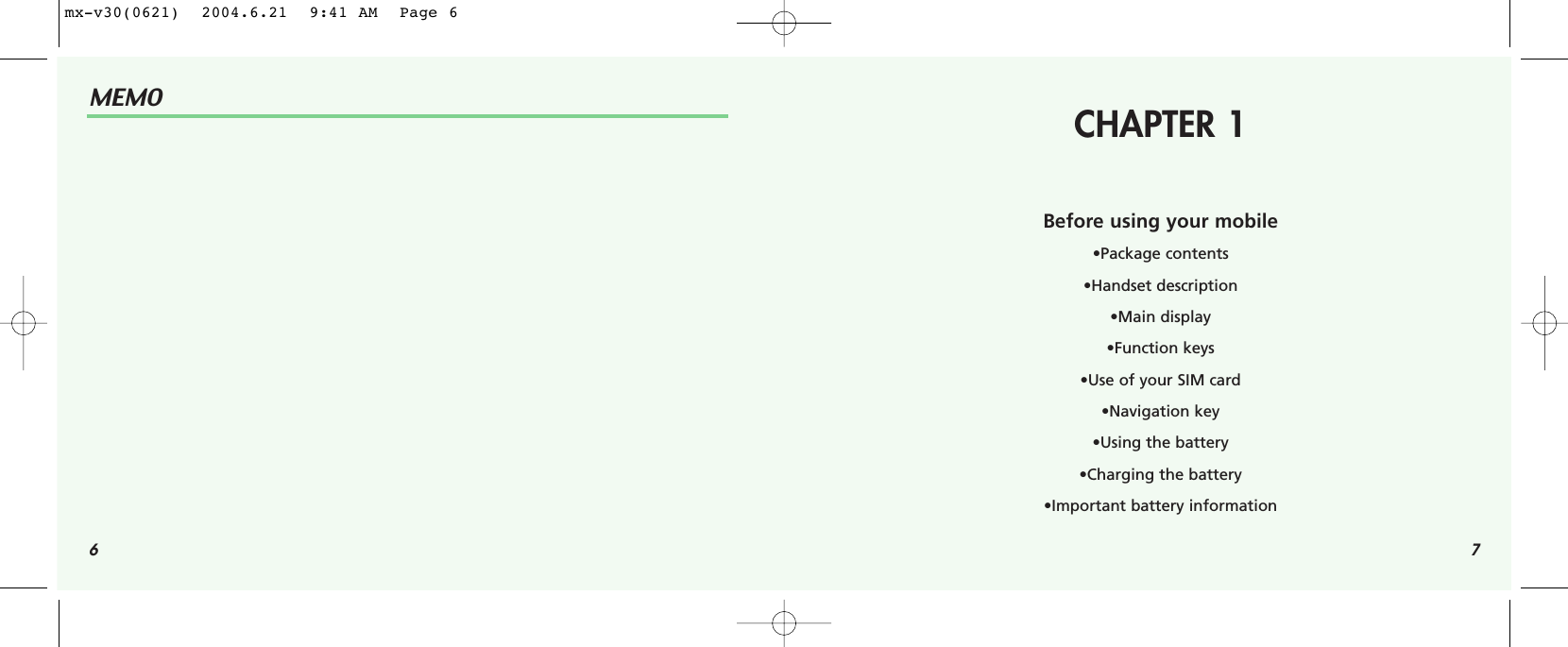 6MEMO7CHAPTER 1Before using your mobile•Package contents•Handset description•Main display•Function keys•Use of your SIM card•Navigation key•Using the battery•Charging the battery•Important battery informationmx-v30(0621)  2004.6.21  9:41 AM  Page 6