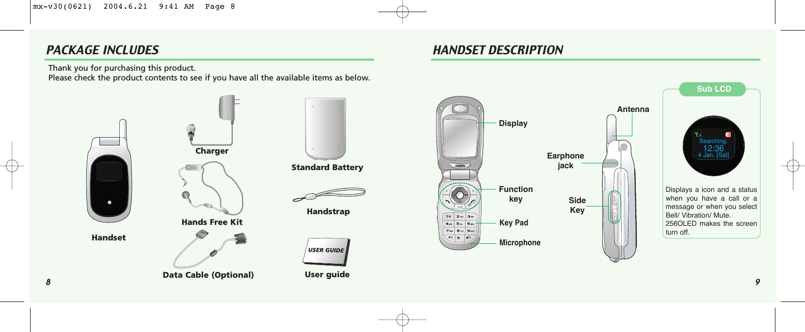 8 9PACKAGE INCLUDES HANDSET DESCRIPTIONThank you for purchasing this product. Please check the product contents to see if you have all the available items as below.HandsetChargerHands Free KitData Cable (Optional)Standard BatteryHandstrapUser guideDisplayFunction keyKey PadMicrophoneSide KeyAntennaSub LCDSearching.12:364 Jan. [Sat]Displays a icon and a statuswhen you have a call or amessage or when you selectBell/ Vibration/ Mute.256OLED makes the screenturn off.Earphone jackmx-v30(0621)  2004.6.21  9:41 AM  Page 8