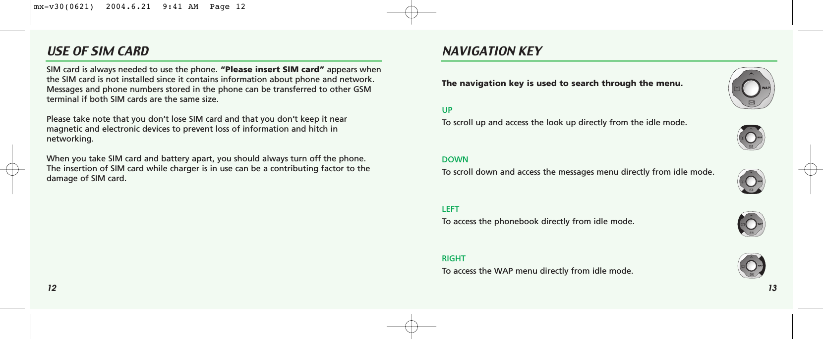 12 13USE OF SIM CARD NAVIGATION KEYSIM card is always needed to use the phone. “Please insert SIM card” appears whenthe SIM card is not installed since it contains information about phone and network.Messages and phone numbers stored in the phone can be transferred to other GSM terminal if both SIM cards are the same size.Please take note that you don’t lose SIM card and that you don’t keep it near magnetic and electronic devices to prevent loss of information and hitch in networking.When you take SIM card and battery apart, you should always turn off the phone.The insertion of SIM card while charger is in use can be a contributing factor to thedamage of SIM card.The navigation key is used to search through the menu.UPTo scroll up and access the look up directly from the idle mode.DOWNTo scroll down and access the messages menu directly from idle mode.LEFT To access the phonebook directly from idle mode.RIGHTTo access the WAP menu directly from idle mode.mx-v30(0621)  2004.6.21  9:41 AM  Page 12