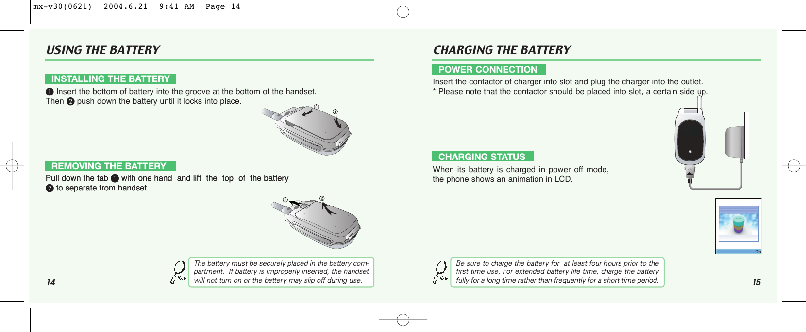 14 15USING THE BATTERY CHARGING THE BATTERY³Insert the bottom of battery into the groove at the bottom of the handset.  Then ·push down the battery until it locks into place.Pull down the tab ³with one hand  and lift  the  top  of  the battery ·to separate from handset.Pull down the tab ³with one hand  and lift  the  top  of  the battery ·to separate from handset.The battery must be securely placed in the battery com-partment.  If battery is improperly inserted, the handsetwill not turn on or the battery may slip off during use.Insert the contactor of charger into slot and plug the charger into the outlet.* Please note that the contactor should be placed into slot, a certain side up. When its battery is charged in power off mode,the phone shows an animation in LCD.INSTALLING THE BATTERYREMOVING THE BATTERYPOWER CONNECTIONCHARGING STATUSBe sure to charge the battery for  at least four hours prior to thefirst time use. For extended battery life time, charge the batteryfully for a long time rather than frequently for a short time period.mx-v30(0621)  2004.6.21  9:41 AM  Page 14