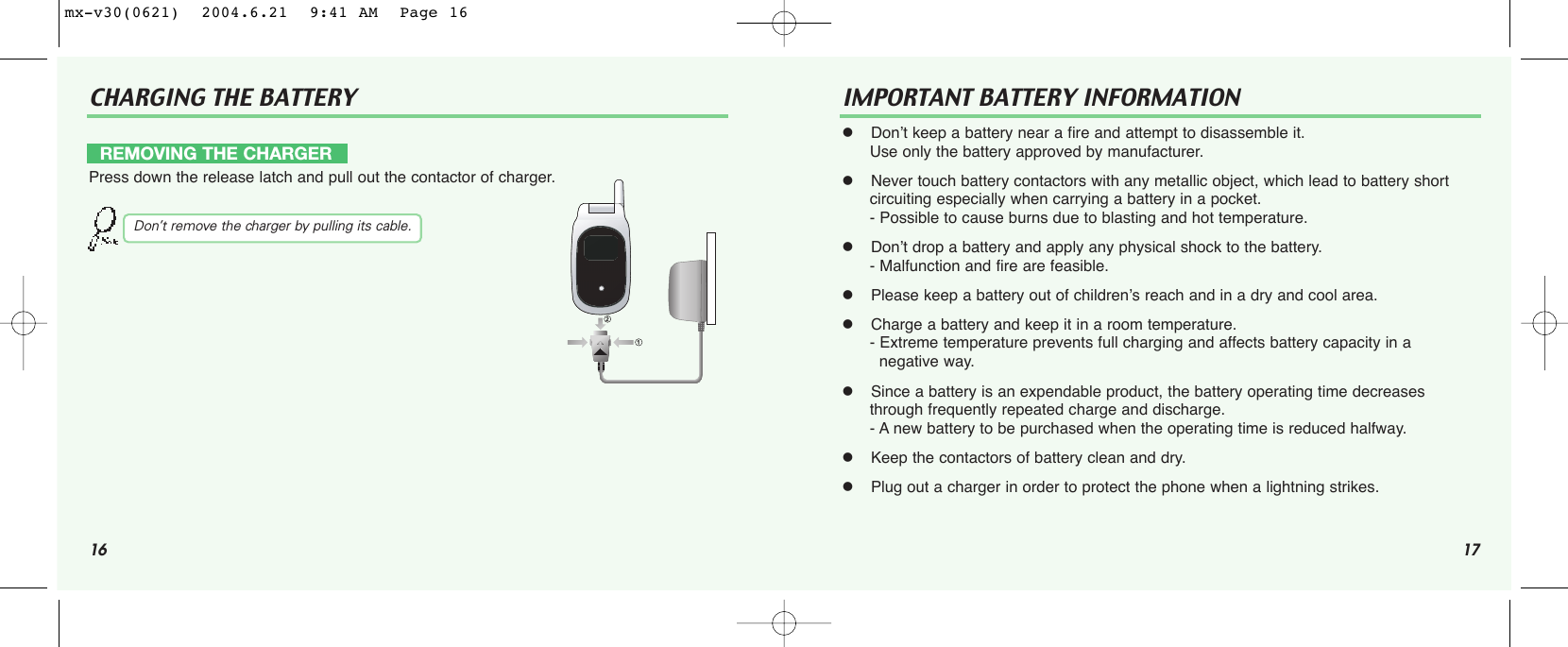 16CHARGING THE BATTERY IMPORTANT BATTERY INFORMATION  Don’t keep a battery near a fire and attempt to disassemble it. Use only the battery approved by manufacturer.  Never touch battery contactors with any metallic object, which lead to battery shortcircuiting especially when carrying a battery in a pocket.- Possible to cause burns due to blasting and hot temperature.  Don’t drop a battery and apply any physical shock to the battery.- Malfunction and fire are feasible.  Please keep a battery out of children’s reach and in a dry and cool area.  Charge a battery and keep it in a room temperature.- Extreme temperature prevents full charging and affects battery capacity in a  negative way.  Since a battery is an expendable product, the battery operating time decreases through frequently repeated charge and discharge.- A new battery to be purchased when the operating time is reduced halfway.  Keep the contactors of battery clean and dry.  Plug out a charger in order to protect the phone when a lightning strikes.REMOVING THE CHARGERPress down the release latch and pull out the contactor of charger.Don’t remove the charger by pulling its cable.17mx-v30(0621)  2004.6.21  9:41 AM  Page 16