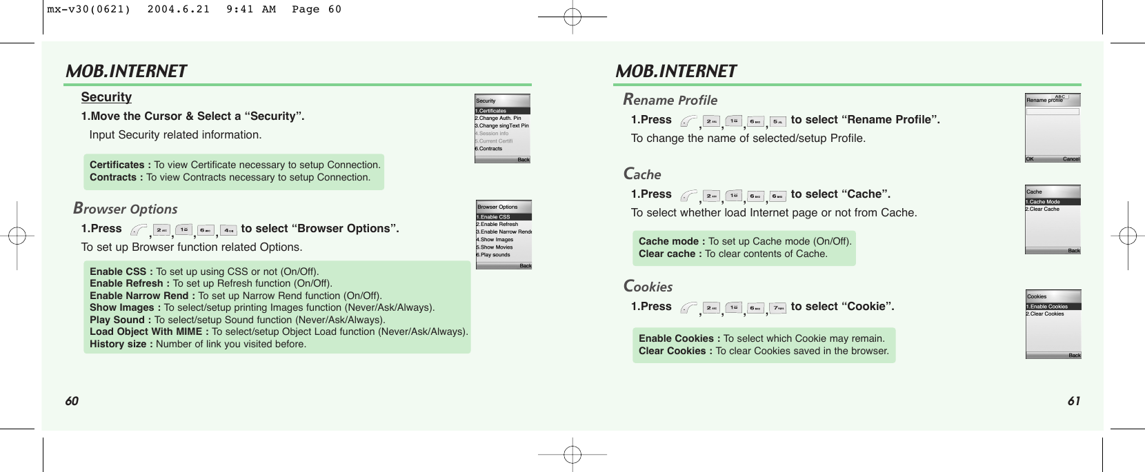 60 61MOB.INTERNET Security1.Move the Cursor &amp; Select a “Security”.Input Security related information.Browser Options1.Press   ,,,,to select “Browser Options”.To  set up Browser function related Options. Certificates : To  view Certificate necessary to setup Connection.Contracts : To  view Contracts necessary to setup Connection.Enable CSS : To  set up using CSS or not (On/Off).Enable Refresh : To  set up Refresh function (On/Off).Enable Narrow Rend : To  set up Narrow Rend function (On/Off).Show Images : To  select/setup printing Images function (Never/Ask/Always).Play Sound : To  select/setup Sound function (Never/Ask/Always).Load Object With MIME : To select/setup Object Load function (Never/Ask/Always).History size : Number of link you visited before.MOB.INTERNET Rename Profile1.Press   ,,,,to select “Rename Profile”.To  change the name of selected/setup Profile.Cache1.Press   ,,,,to select “Cache”.To  select whether load Internet page or not from Cache. Cookies1.Press   ,,,,to select “Cookie”.Cache mode : To  set up Cache mode (On/Off).Clear cache : To  clear contents of Cache.Enable Cookies : To  select which Cookie may remain. Clear Cookies : To  clear Cookies saved in the browser. mx-v30(0621)  2004.6.21  9:41 AM  Page 60