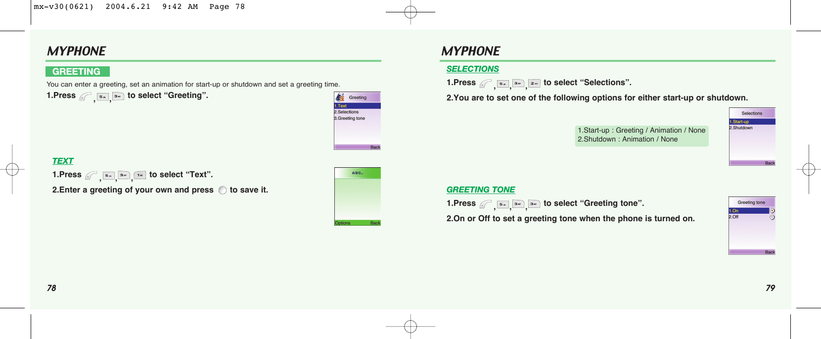 78 79MYPHONE TEXT1.Press  ,,, to select “Text”.2.Enter a greeting of your own and press  to save it.GREETINGYou can enter a greeting, set an animation for start-up or shutdown and set a greeting time.1.Press  ,, to select “Greeting”.MYPHONE SELECTIONS1.Press  ,,, to select “Selections”.2.You are to set one of the following options for either start-up or shutdown.GREETING TONE1.Press  ,,, to select “Greeting tone”.2.On or Off to set a greeting tone when the phone is turned on.1.Start-up : Greeting / Animation / None2.Shutdown : Animation / Nonemx-v30(0621)  2004.6.21  9:42 AM  Page 78