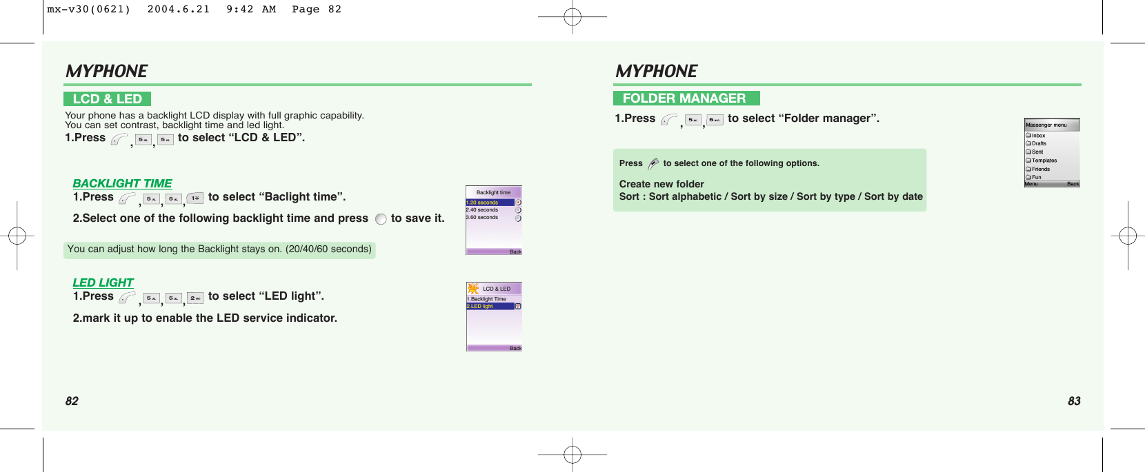 82 83MYPHONE BACKLIGHT TIME1.Press  ,,, to select “Baclight time”.2.Select one of the following backlight time and press  to save it.LED LIGHT1.Press  ,,, to select “LED light”.2.mark it up to enable the LED service indicator.LCD &amp; LEDYour phone has a backlight LCD display with full graphic capability. You can set contrast, backlight time and led light.1.Press  ,, to select “LCD &amp; LED”.You can adjust how long the Backlight stays on. (20/40/60 seconds)MYPHONE FOLDER MANAGER1.Press  ,, to select “Folder manager”.Press to select one of the following options.Create new folderSort : Sort alphabetic / Sort by size / Sort by type / Sort by datemx-v30(0621)  2004.6.21  9:42 AM  Page 82