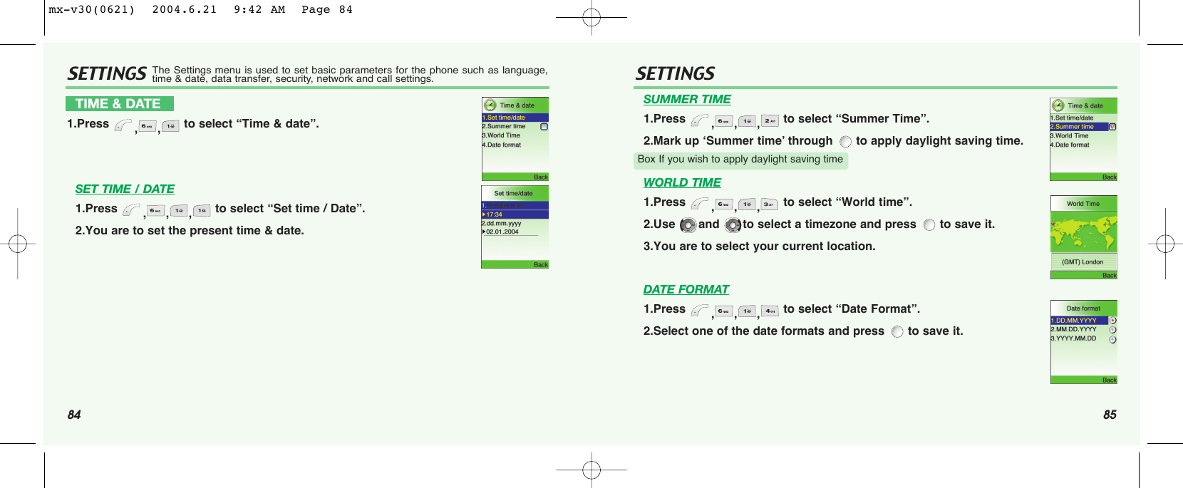 84 85SETTINGS SETTINGSSET TIME / DATE1.Press  ,,, to select “Set time / Date”.2.You are to set the present time &amp; date.SUMMER TIME1.Press  ,,, to select “Summer Time”.2.Mark up ‘Summer time’ through  to apply daylight saving time.WORLD TIME1.Press  ,,, to select “World time”.2.Use  and  to select a timezone and press  to save it.3.You are to select your current location.DATE FORMAT1.Press  ,,, to select “Date Format”.2.Select one of the date formats and press  to save it.TIME &amp; DATE1.Press  ,, to select “Time &amp; date”.Box If you wish to apply daylight saving timeThe Settings menu is used to set basic parameters for the phone such as language,time &amp; date, data transfer, security, network and call settings.mx-v30(0621)  2004.6.21  9:42 AM  Page 84