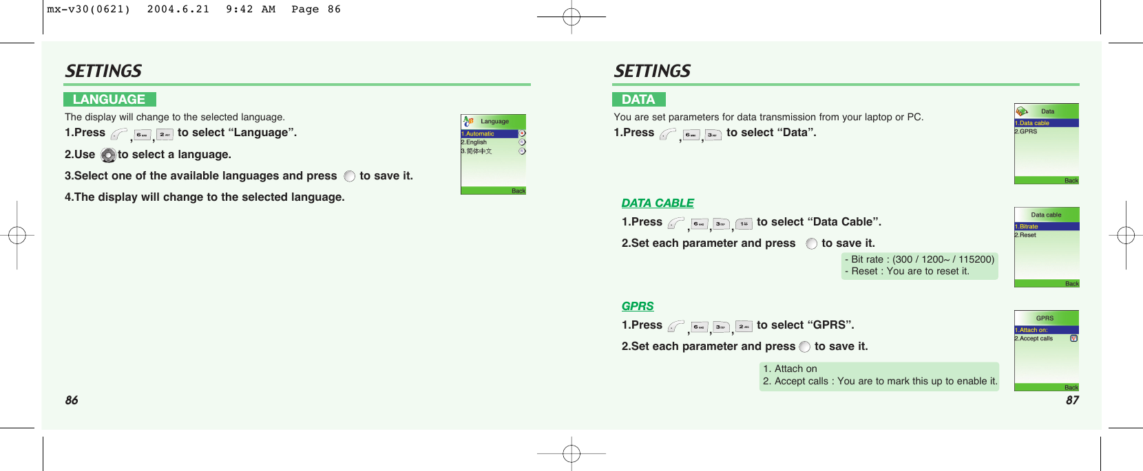 86 87SETTINGS SETTINGSDATA CABLE1.Press  ,,, to select “Data Cable”.2.Set each parameter and press   to save it.GPRS1.Press  ,,, to select “GPRS”.2.Set each parameter and press to save it.LANGUAGEThe display will change to the selected language.1.Press  ,, to select “Language”.2.Use  to select a language.3.Select one of the available languages and press  to save it.4.The display will change to the selected language.DATAYou are set parameters for data transmission from your laptop or PC.1.Press  ,, to select “Data”.- Bit rate : (300 / 1200~ / 115200)- Reset : You are to reset it.1. Attach on2. Accept calls : You are to mark this up to enable it.mx-v30(0621)  2004.6.21  9:42 AM  Page 86