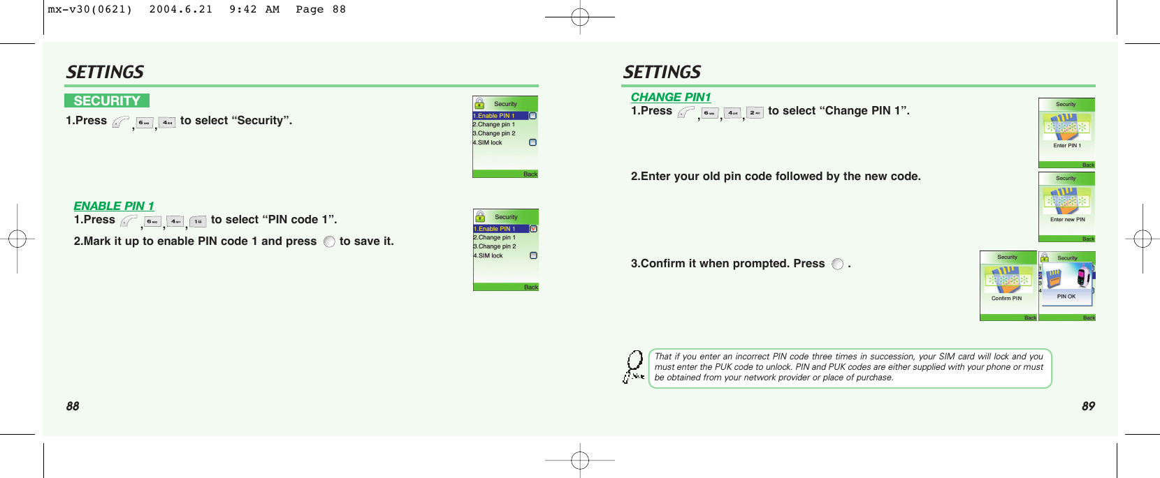 88 89SETTINGS SETTINGSENABLE PIN 11.Press  ,,, to select “PIN code 1”.2.Mark it up to enable PIN code 1 and press  to save it.CHANGE PIN11.Press  ,,, to select “Change PIN 1”.2.Enter your old pin code followed by the new code.3.Confirm it when prompted. Press  .SECURITY1.Press  ,, to select “Security”.That if you enter an incorrect PIN code three times in succession, your SIM card will lock and youmust enter the PUK code to unlock. PIN and PUK codes are either supplied with your phone or mustbe obtained from your network provider or place of purchase.mx-v30(0621)  2004.6.21  9:42 AM  Page 88