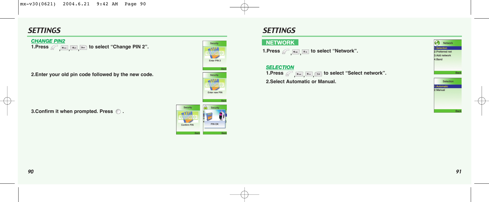 90 91SETTINGS SETTINGSCHANGE PIN21.Press  ,,, to select “Change PIN 2”.2.Enter your old pin code followed by the new code.3.Confirm it when prompted. Press  .SELECTION1.Press  ,,, to select “Select network”.2.Select Automatic or Manual.NETWORK1.Press  ,, to select “Network”.mx-v30(0621)  2004.6.21  9:42 AM  Page 90