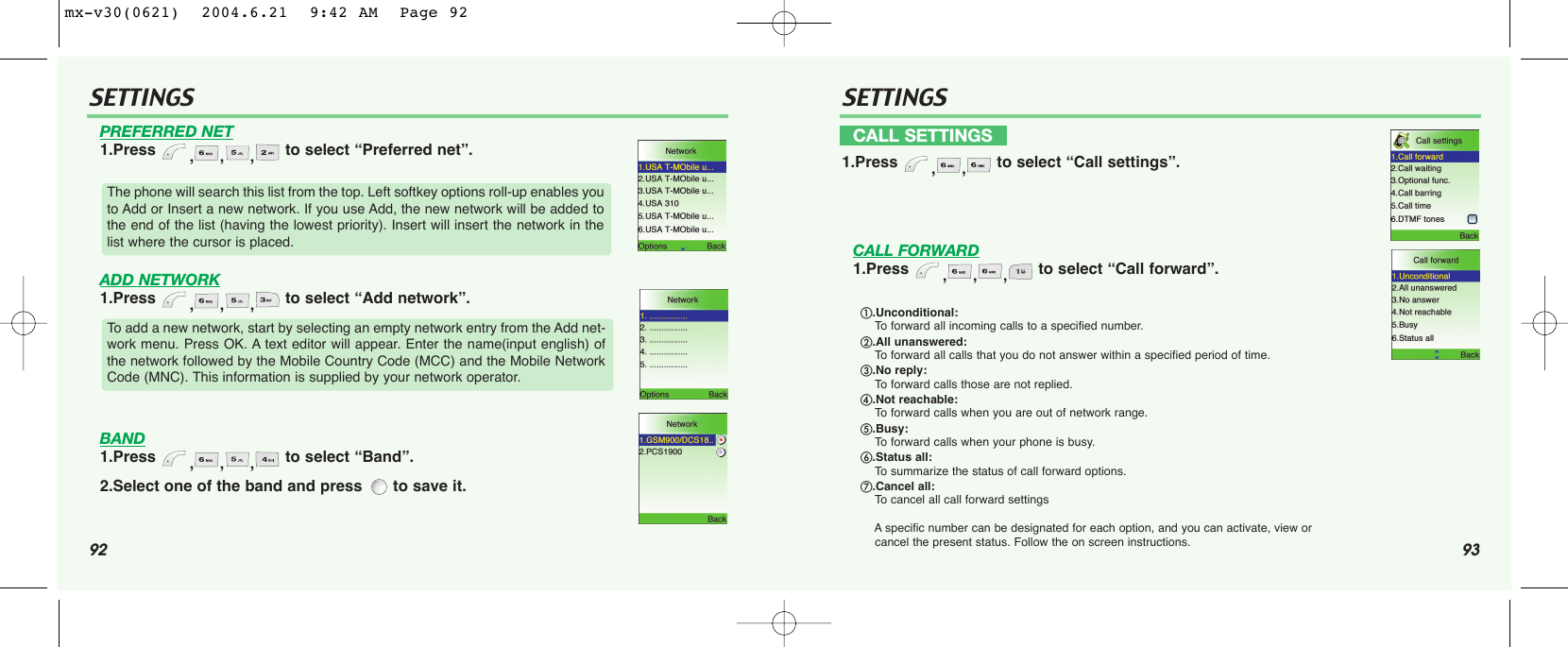 92 93SETTINGS SETTINGSPREFERRED NET1.Press  ,,, to select “Preferred net”.ADD NETWORK1.Press  ,,, to select “Add network”.BAND1.Press  ,,, to select “Band”.2.Select one of the band and press  to save it.CALL FORWARD1.Press  ,,, to select “Call forward”.The phone will search this list from the top. Left softkey options roll-up enables youto Add or Insert a new network. If you use Add, the new network will be added tothe end of the list (having the lowest priority). Insert will insert the network in thelist where the cursor is placed.To add a new network, start by selecting an empty network entry from the Add net-work menu. Press OK. A text editor will appear. Enter the name(input english) ofthe network followed by the Mobile Country Code (MCC) and the Mobile NetworkCode (MNC). This information is supplied by your network operator. CALL SETTINGS1.Press  ,, to select “Call settings”..Unconditional: To forward all incoming calls to a specified number..All unanswered: To forward all calls that you do not answer within a specified period of time..No reply:To forward calls those are not replied..Not reachable: To forward calls when you are out of network range..Busy: To forward calls when your phone is busy..Status all:To summarize the status of call forward options..Cancel all: To cancel all call forward settingsAspecific number can be designated for each option, and you can activate, view or cancel the present status. Follow the on screen instructions.mx-v30(0621)  2004.6.21  9:42 AM  Page 92