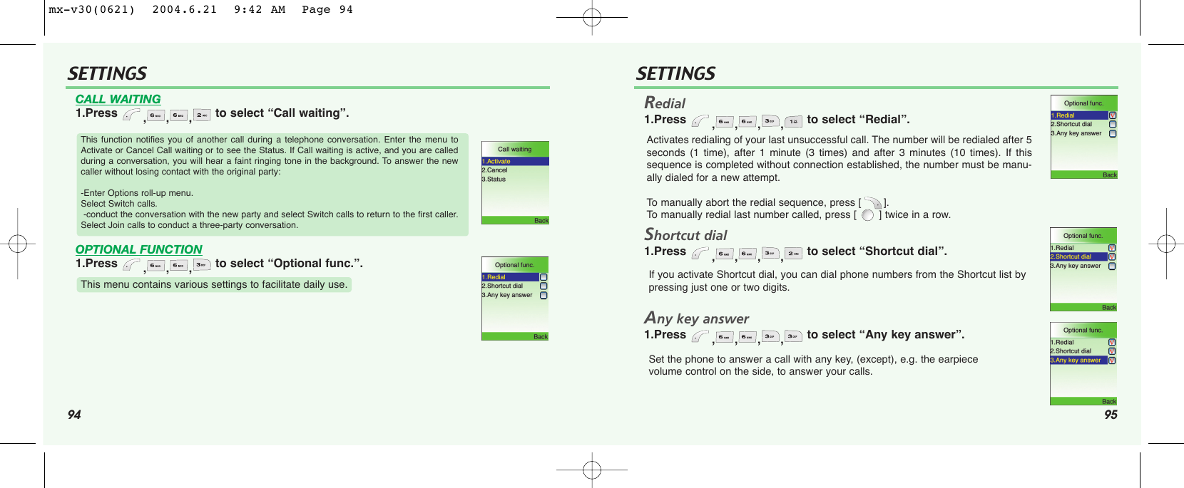 94 95SETTINGS SETTINGSCALL WAITING1.Press  ,,, to select “Call waiting”.OPTIONAL FUNCTION1.Press  ,,, to select “Optional func.”.Redial1.Press  ,,,, to select “Redial”.Shortcut dial1.Press  ,,,, to select “Shortcut dial”.Any key answer1.Press  ,,,, to select “Any key answer”.This function notifies you of another call during a telephone conversation. Enter the menu toActivate or Cancel Call waiting or to see the Status. If Call waiting is active, and you are calledduring a conversation, you will hear a faint ringing tone in the background. To answer the newcaller without losing contact with the original party:-Enter Options roll-up menu.  Select Switch calls.-conduct the conversation with the new party and select Switch calls to return to the first caller.Select Join calls to conduct a three-party conversation. This menu contains various settings to facilitate daily use.Activates redialing of your last unsuccessful call. The number will be redialed after 5seconds (1 time), after 1 minute (3 times) and after 3 minutes (10 times). If thissequence is completed without connection established, the number must be manu-ally dialed for a new attempt.To  manually abort the redial sequence, press [       ]. To  manually redial last number called, press [       ] twice in a row.If you activate Shortcut dial, you can dial phone numbers from the Shortcut list bypressing just one or two digits.Set the phone to answer a call with any key, (except), e.g. the earpiece volume control on the side, to answer your calls.mx-v30(0621)  2004.6.21  9:42 AM  Page 94