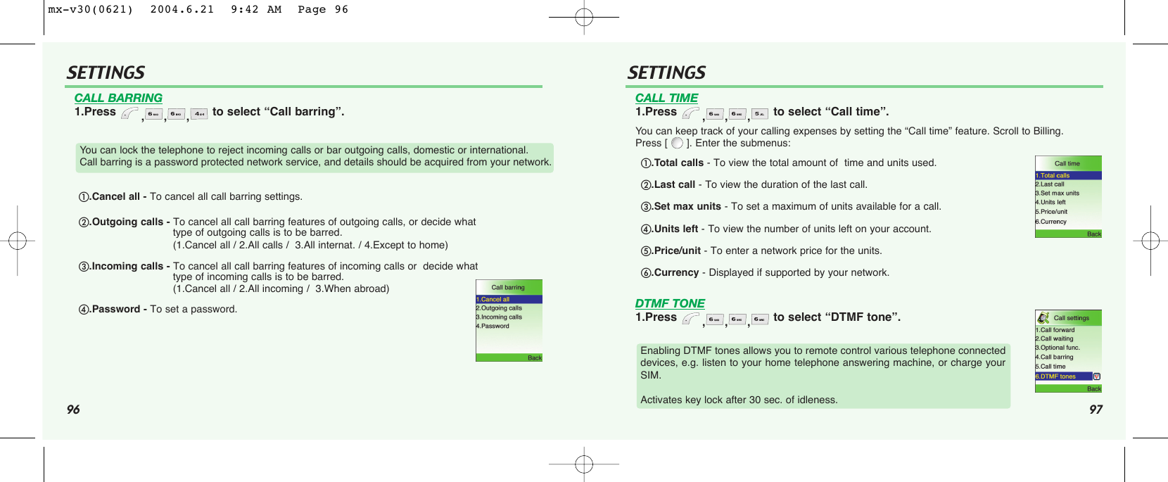 96 97SETTINGS SETTINGSCALL BARRING1.Press  ,,, to select “Call barring”.CALL TIME1.Press  ,,, to select “Call time”.You can keep track of your calling expenses by setting the “Call time” feature. Scroll to Billing. Press [ ]. Enter the submenus:DTMF TONE1.Press  ,,, to select “DTMF tone”.You can lock the telephone to reject incoming calls or bar outgoing calls, domestic or international. Call barring is a password protected network service, and details should be acquired from your network.Enabling DTMF tones allows you to remote control various telephone connecteddevices, e.g. listen to your home telephone answering machine, or charge yourSIM. Activates key lock after 30 sec. of idleness..Cancel all - To cancel all call barring settings..Outgoing calls - To cancel all call barring features of outgoing calls, or decide what  type of outgoing calls is to be barred.(1.Cancel all / 2.All calls /  3.All internat. / 4.Except to home).Incoming calls - To cancel all call barring features of incoming calls or  decide what type of incoming calls is to be barred.(1.Cancel all / 2.All incoming /  3.When abroad).Password - To set a password..Total calls - To view the total amount of  time and units used..Last call - To view the duration of the last call..Set max units - To set a maximum of units available for a call..Units left - To view the number of units left on your account..Price/unit - To enter a network price for the units..Currency - Displayed if supported by your network.mx-v30(0621)  2004.6.21  9:42 AM  Page 96