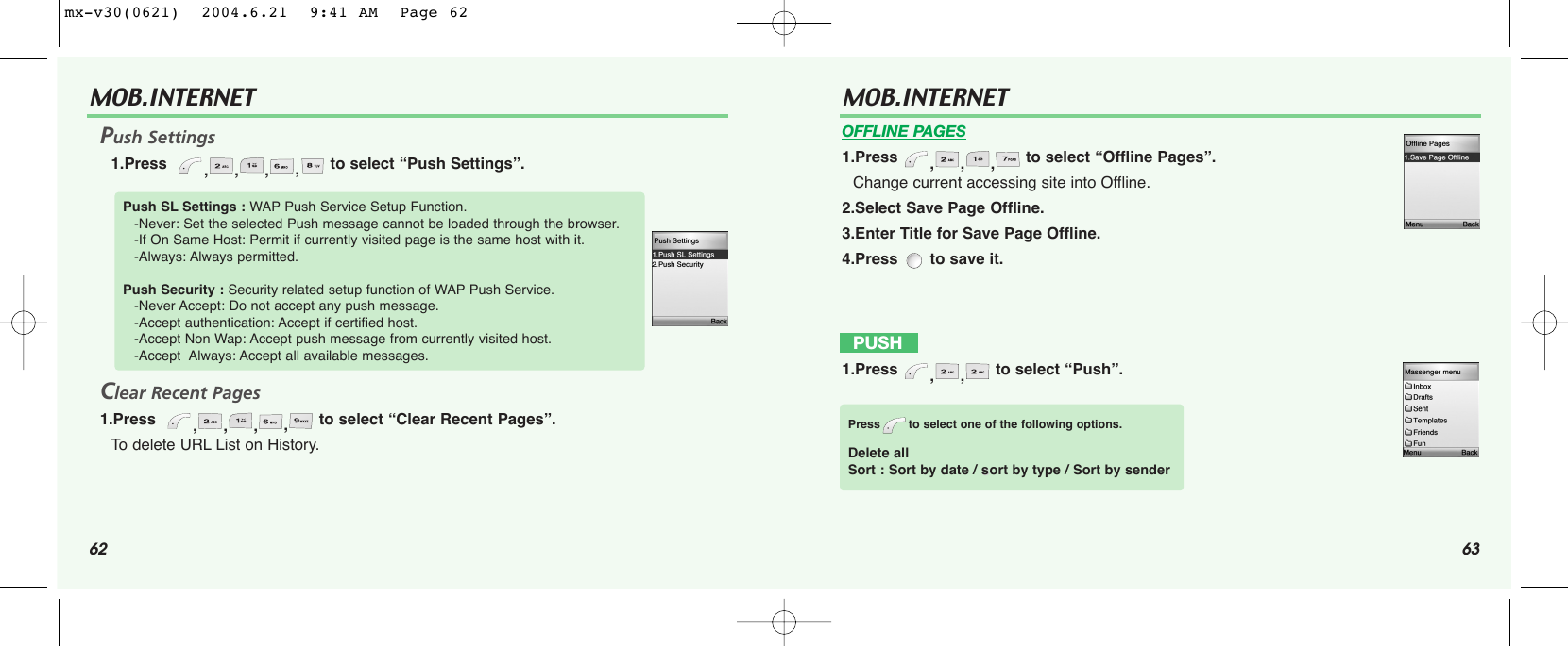 62 63MOB.INTERNET Push Settings1.Press   ,,,,to select “Push Settings”.Clear Recent Pages1.Press   ,,,,to select “Clear Recent Pages”.To  delete URL List on History.Push SL Settings : WAP Push Service Setup Function.-Never: Set the selected Push message cannot be loaded through the browser. -If On Same Host: Permit if currently visited page is the same host with it.-Always: Always permitted.Push Security : Security related setup function of WAP Push Service.-Never Accept: Do not accept any push message.-Accept authentication: Accept if certified host.-Accept Non Wap: Accept push message from currently visited host.-Accept  Always: Accept all available messages.MOB.INTERNET OFFLINE PAGES1.Press  ,,, to select “Offline Pages”.Change current accessing site into Offline.2.Select Save Page Offline.3.Enter Title for Save Page Offline.4.Press  to save it.PUSH  1.Press  ,, to select “Push”.Press to select one of the following options.Delete allSort : Sort by date / ssort by type / Sort by sendermx-v30(0621)  2004.6.21  9:41 AM  Page 62