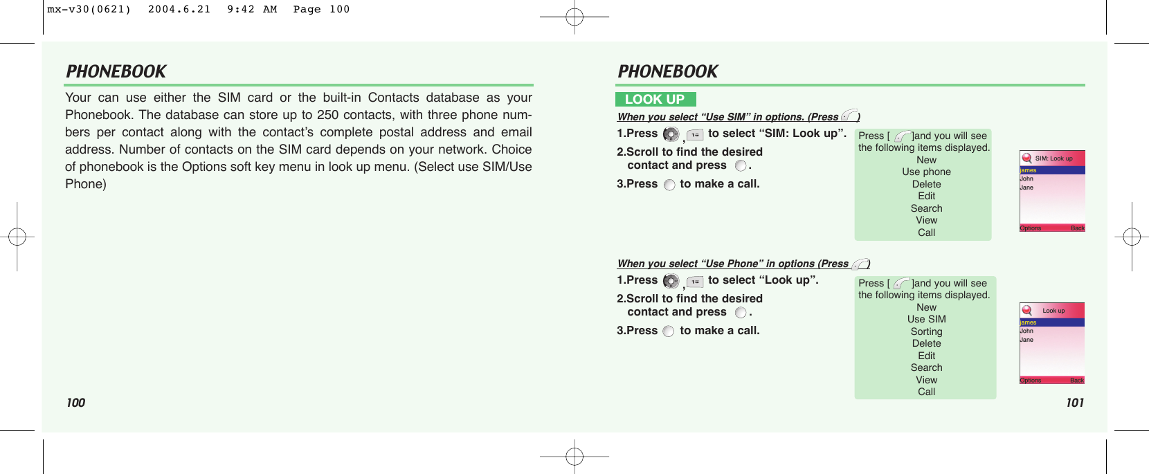 100 101PHONEBOOK PHONEBOOKYour can use either the SIM card or the built-in Contacts database as yourPhonebook. The database can store up to 250 contacts, with three phone num-bers per contact along with the contact’s complete postal address and emailaddress. Number of contacts on the SIM card depends on your network. Choiceof phonebook is the Options soft key menu in look up menu. (Select use SIM/UsePhone)LOOK UPWhen you select “Use SIM” in options. (Press      )1.Press  ,to select “SIM: Look up”.2.Scroll to find the desired contact and press   .3.Press  to make a call.When you select “Use Phone” in options (Press      )1.Press  ,to select “Look up”.2.Scroll to find the desired contact and press   .3.Press  to make a call.Press [       ]and you will see the following items displayed.New Use phoneDeleteEdit  SearchView CallPress [       ]and you will see the following items displayed.New Use SIMSortingDeleteEdit  SearchView Callmx-v30(0621)  2004.6.21  9:42 AM  Page 100