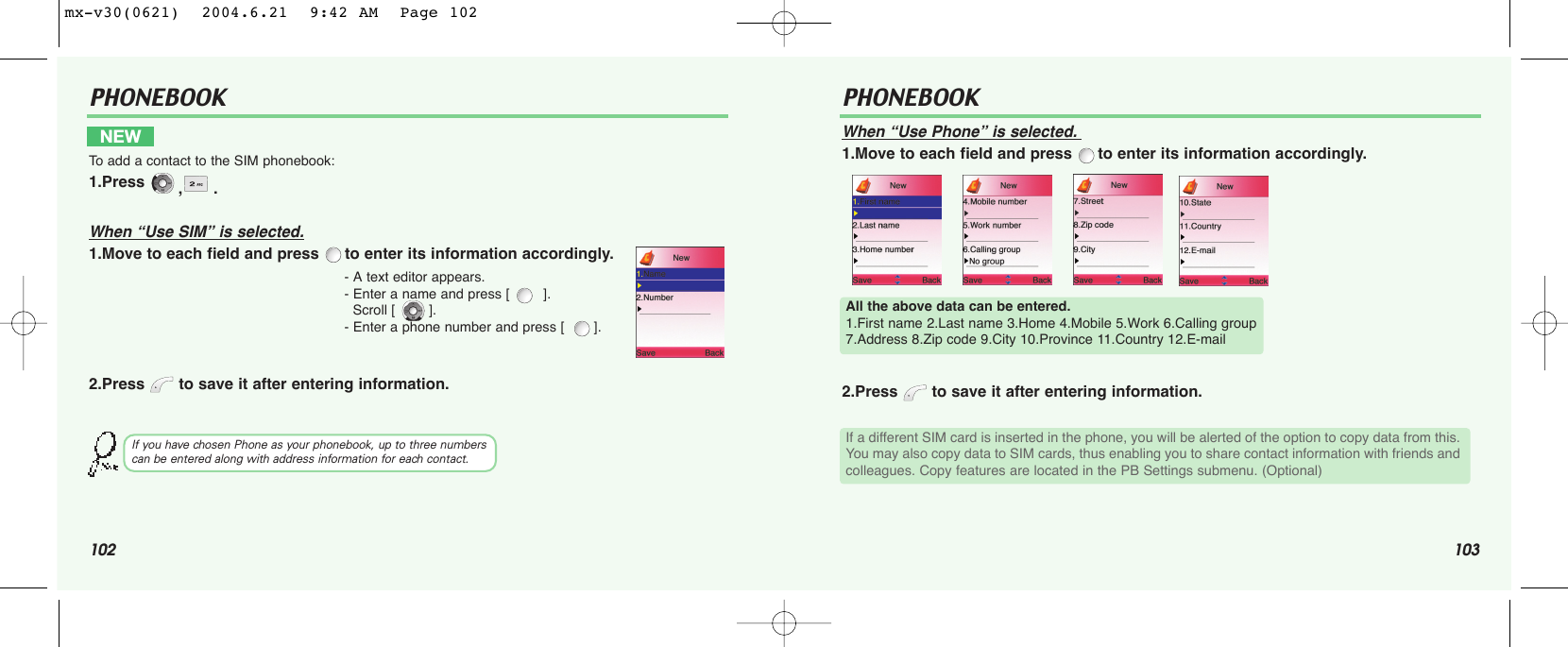 102 103PHONEBOOK PHONEBOOKWhen “Use Phone” is selected.1.Move to each field and press  to enter its information accordingly.2.Press  to save it after entering information.NEW To  add a contact to the SIM phonebook:1.Press  ,.When “Use SIM” is selected.1.Move to each field and press  to enter its information accordingly.2.Press  to save it after entering information.- A text editor appears.- Enter a name and press [        ]. Scroll [        ].- Enter a phone number and press [       ]. If you have chosen Phone as your phonebook, up to three numbers can be entered along with address information for each contact.All the above data can be entered.1.First name 2.Last name 3.Home 4.Mobile 5.Work 6.Calling group 7.Address 8.Zip code 9.City 10.Province 11.Country 12.E-mailIf a different SIM card is inserted in the phone, you will be alerted of the option to copy data from this.You may also copy data to SIM cards, thus enabling you to share contact information with friends andcolleagues. Copy features are located in the PB Settings submenu. (Optional)mx-v30(0621)  2004.6.21  9:42 AM  Page 102