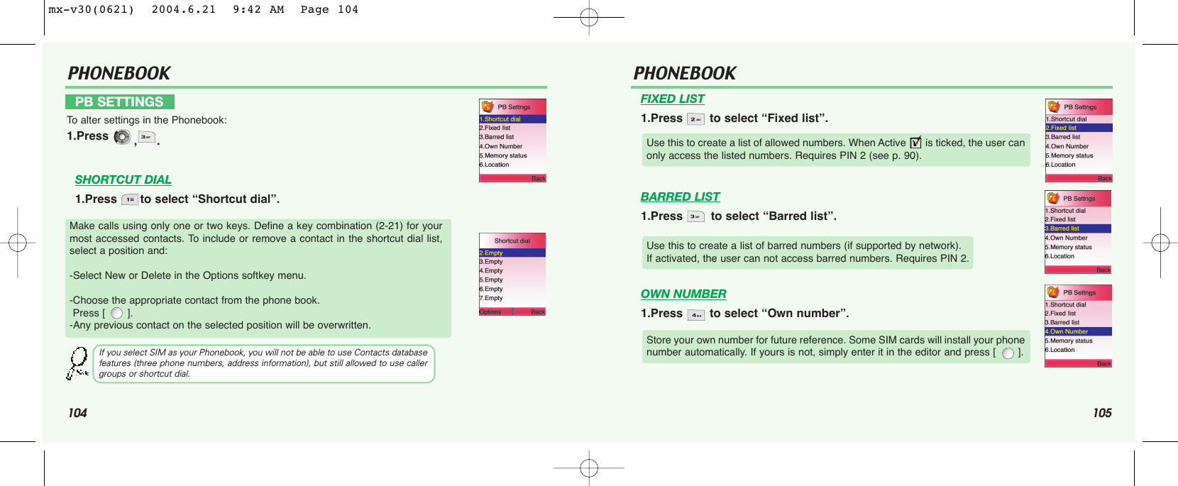 104 105PHONEBOOK PHONEBOOKFIXED LIST1.Press  to select “Fixed list”.BARRED LIST1.Press  to select “Barred list”.OWN NUMBER1.Press  to select “Own number”.Make calls using only one or two keys. Define a key combination (2-21) for yourmost accessed contacts. To include or remove a contact in the shortcut dial list,select a position and:-Select New or Delete in the Options softkey menu.-Choose the appropriate contact from the phone book. Press [       ].-Any previous contact on the selected position will be overwritten.If you select SIM as your Phonebook, you will not be able to use Contacts databasefeatures (three phone numbers, address information), but still allowed to use callergroups or shortcut dial.Use this to create a list of allowed numbers. When Active       is ticked, the user canonly access the listed numbers. Requires PIN 2 (see p. 90).Use this to create a list of barred numbers (if supported by network). If activated, the user can not access barred numbers. Requires PIN 2.Store your own number for future reference. Some SIM cards will install your phonenumber automatically. If yours is not, simply enter it in the editor and press [       ].PB SETTINGSTo  alter settings in the Phonebook:1.Press  ,.SHORTCUT DIAL1.Press  to select “Shortcut dial”.mx-v30(0621)  2004.6.21  9:42 AM  Page 104