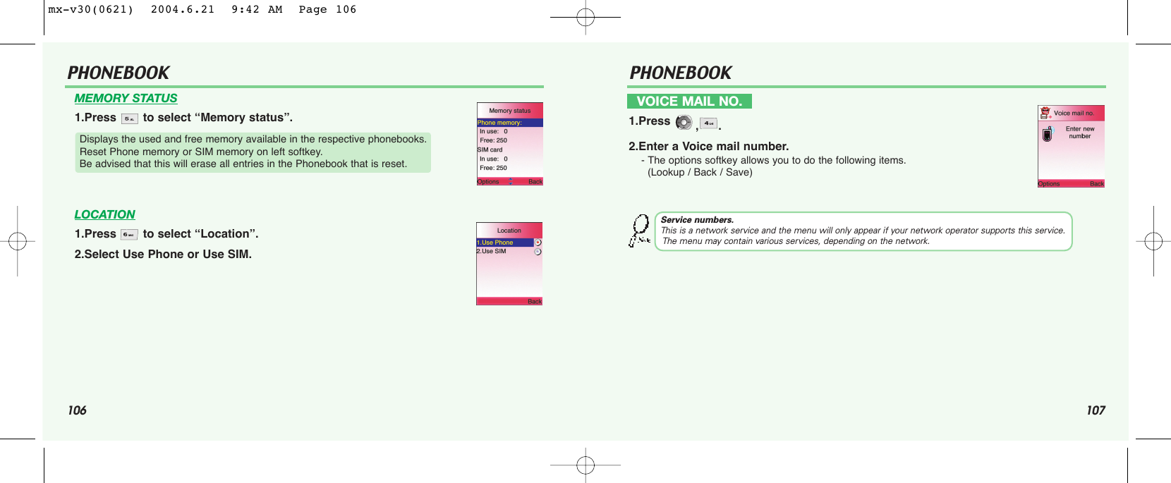 106 107PHONEBOOK PHONEBOOKMEMORY STATUS1.Press  to select “Memory status”.LOCATION1.Press  to select “Location”.2.Select Use Phone or Use SIM.Displays the used and free memory available in the respective phonebooks. Reset Phone memory or SIM memory on left softkey. Be advised that this will erase all entries in the Phonebook that is reset.VOICE MAIL NO.1.Press  ,.2.Enter a Voice mail number.- The options softkey allows you to do the following items.(Lookup / Back / Save)Service numbers.This is a network service and the menu will only appear if your network operator supports this service.The menu may contain various services, depending on the network.mx-v30(0621)  2004.6.21  9:42 AM  Page 106