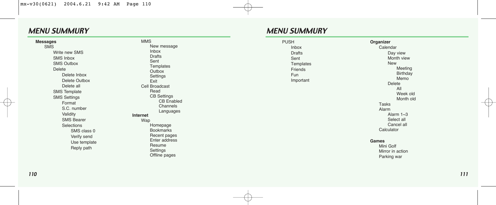 110 111MENU SUMMURY MENU SUMMURYMessagesSMSWrite new SMSSMS InboxSMS OutboxDelete      Delete InboxDelete OutboxDelete allSMS TemplateSMS SettingsFormatS.C. numberValiditySMS BearerSelectionsSMS class 0Verify sendUse templateReply pathMMSNew messageInboxDraftsSentTemplatesOutboxSettingsExitCell BroadcastReadCB SettingsCB EnabledChannelsLanguagesInternetWapHomepageBookmarksRecent pagesEnter addressResumeSettingsOffline pagesPUSHInboxDraftsSentTemplatesFriendsFunImportantOrganizerCalendarDay viewMonth viewNewMeetingBirthdayMemoDeleteAllWeek oldMonth oldTasksAlarmAlarm 1~3Select allCancel allCalculatorGamesMini GolfMirror in actionParking warmx-v30(0621)  2004.6.21  9:42 AM  Page 110