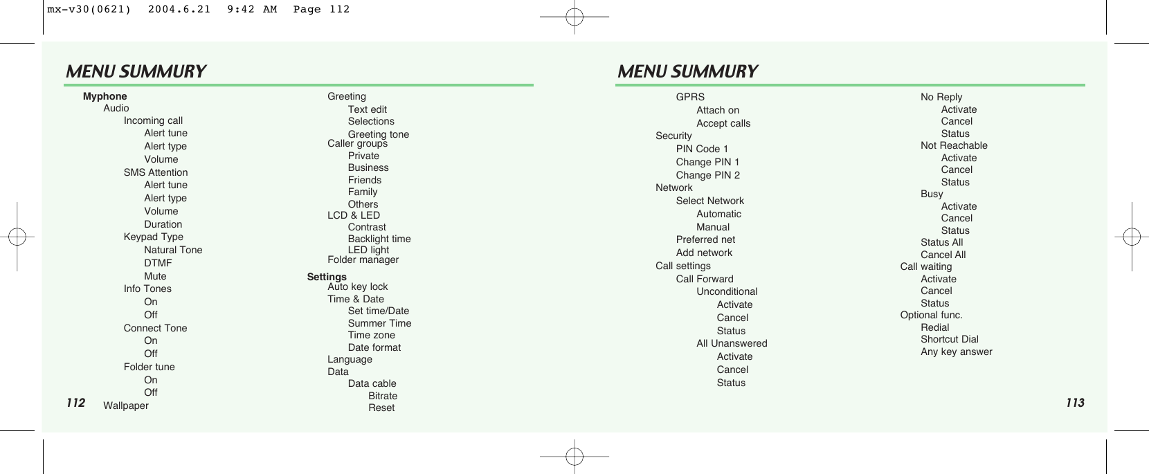 112 113MENU SUMMURY MENU SUMMURYMyphoneAudio        Incoming callAlert tuneAlert typeVolumeSMS AttentionAlert tuneAlert typeVolumeDurationKeypad TypeNatural ToneDTMFMuteInfo TonesOnOffConnect ToneOnOffFolder tuneOnOffWallpaperGreetingText editSelectionsGreeting toneCaller groupsPrivateBusinessFriendsFamilyOthersLCD &amp; LEDContrastBacklight timeLED lightFolder managerSettingsAuto key lockTime &amp; DateSet time/DateSummer TimeTime zoneDate formatLanguageDataData cableBitrateResetGPRSAttach onAccept callsSecurityPIN Code 1Change PIN 1Change PIN 2NetworkSelect NetworkAutomaticManualPreferred netAdd networkCall settingsCall ForwardUnconditionalActivateCancelStatusAll UnansweredActivateCancelStatusNo ReplyActivateCancelStatusNot ReachableActivateCancelStatusBusyActivateCancelStatusStatus AllCancel AllCall waitingActivateCancelStatusOptional func.RedialShortcut DialAny key answermx-v30(0621)  2004.6.21  9:42 AM  Page 112