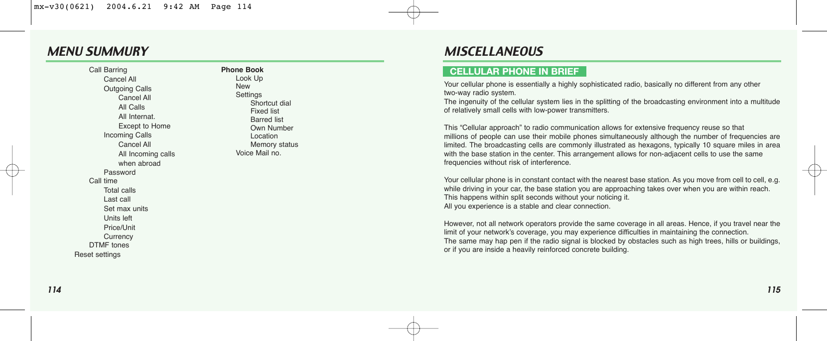 114 115MENU SUMMURY MISCELLANEOUSYour cellular phone is essentially a highly sophisticated radio, basically no different from any othertwo-way radio system. The ingenuity of the cellular system lies in the splitting of the broadcasting environment into a multitudeof relatively small cells with low-power transmitters.This “Cellular approach” to radio communication allows for extensive frequency reuse so that millions of people can use their mobile phones simultaneously although the number of frequencies arelimited. The broadcasting cells are commonly illustrated as hexagons, typically 10 square miles in areawith the base station in the center. This arrangement allows for non-adjacent cells to use the same frequencies without risk of interference.Your cellular phone is in constant contact with the nearest base station. As you move from cell to cell, e.g.while driving in your car, the base station you are approaching takes over when you are within reach. This happens within split seconds without your noticing it. All you experience is a stable and clear connection.However, not all network operators provide the same coverage in all areas. Hence, if you travel near thelimit of your network’s coverage, you may experience difficulties in maintaining the connection. The same may hap pen if the radio signal is blocked by obstacles such as high trees, hills or buildings,or if you are inside a heavily reinforced concrete building.Call BarringCancel AllOutgoing CallsCancel AllAll CallsAll Internat.Except to HomeIncoming CallsCancel AllAll Incoming callswhen abroadPasswordCall timeTotal callsLast callSet max unitsUnits leftPrice/UnitCurrencyDTMF tonesReset settingsPhone BookLook UpNewSettingsShortcut dialFixed listBarred listOwn NumberLocationMemory statusVoice Mail no.CELLULAR PHONE IN BRIEFmx-v30(0621)  2004.6.21  9:42 AM  Page 114